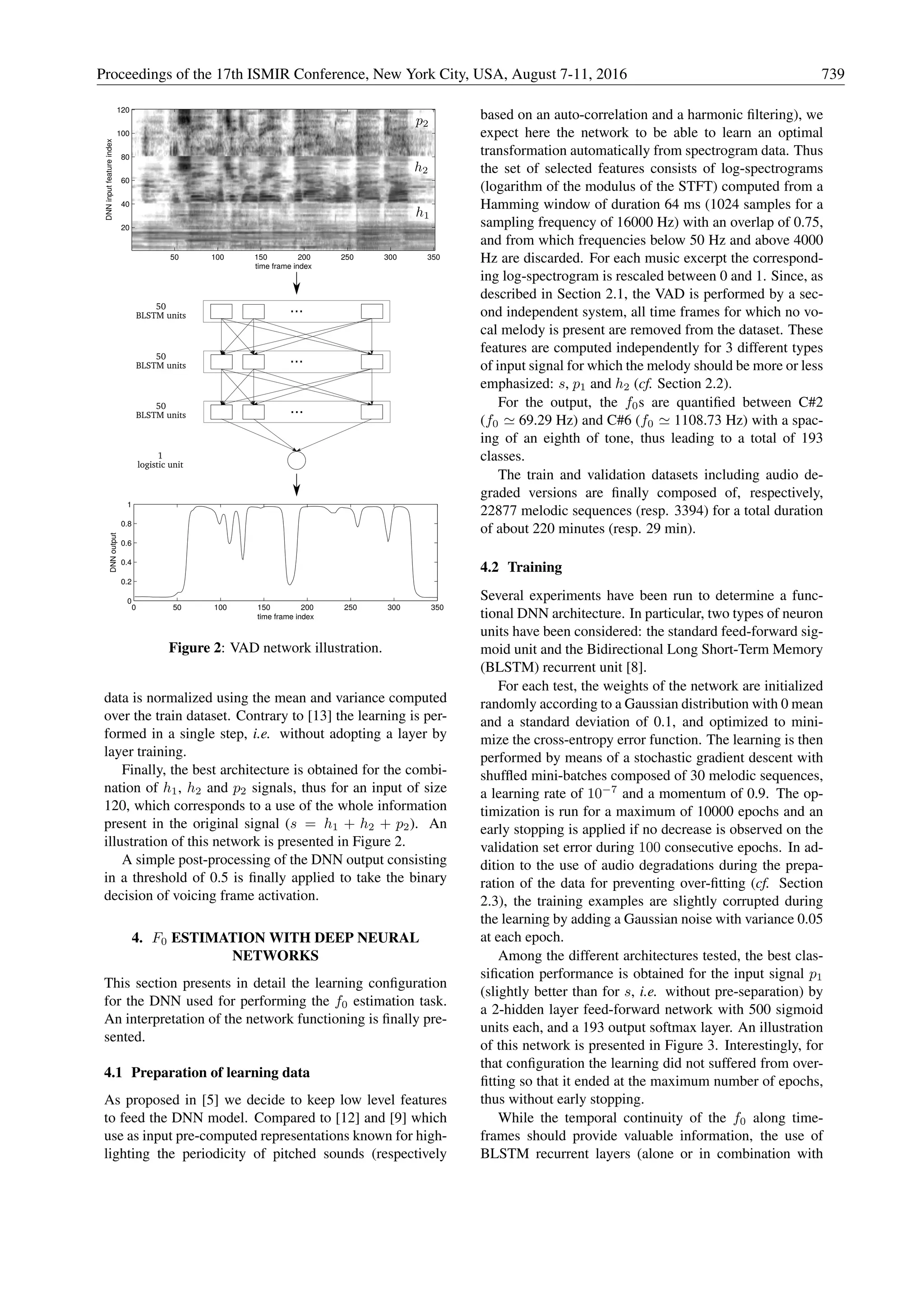 50
BLSTM units
...
50
BLSTM units
1
logistic unit
time frame index
DNNinputfeatureindex
50 100 150 200 250 300 350
20
40
60
80
100
120
0 50 100 150 200 250 300 350
0
0.2
0.4
0.6
0.8
1
time frame index
DNNoutput
...
...50
BLSTM units
Figure 2: VAD network illustration.
data is normalized using the mean and variance computed
over the train dataset. Contrary to [13] the learning is per-
formed in a single step, i.e. without adopting a layer by
layer training.
Finally, the best architecture is obtained for the combi-
nation of h1, h2 and p2 signals, thus for an input of size
120, which corresponds to a use of the whole information
present in the original signal (s = h1 + h2 + p2). An
illustration of this network is presented in Figure 2.
A simple post-processing of the DNN output consisting
in a threshold of 0.5 is ﬁnally applied to take the binary
decision of voicing frame activation.
4. F0 ESTIMATION WITH DEEP NEURAL
NETWORKS
This section presents in detail the learning conﬁguration
for the DNN used for performing the f0 estimation task.
An interpretation of the network functioning is ﬁnally pre-
sented.
4.1 Preparation of learning data
As proposed in [5] we decide to keep low level features
to feed the DNN model. Compared to [12] and [9] which
use as input pre-computed representations known for high-
lighting the periodicity of pitched sounds (respectively
based on an auto-correlation and a harmonic ﬁltering), we
expect here the network to be able to learn an optimal
transformation automatically from spectrogram data. Thus
the set of selected features consists of log-spectrograms
(logarithm of the modulus of the STFT) computed from a
Hamming window of duration 64 ms (1024 samples for a
sampling frequency of 16000 Hz) with an overlap of 0.75,
and from which frequencies below 50 Hz and above 4000
Hz are discarded. For each music excerpt the correspond-
ing log-spectrogram is rescaled between 0 and 1. Since, as
described in Section 2.1, the VAD is performed by a sec-
ond independent system, all time frames for which no vo-
cal melody is present are removed from the dataset. These
features are computed independently for 3 different types
of input signal for which the melody should be more or less
emphasized: s, p1 and h2 (cf. Section 2.2).
For the output, the f0s are quantiﬁed between C#2
(f0 69.29 Hz) and C#6 (f0 1108.73 Hz) with a spac-
ing of an eighth of tone, thus leading to a total of 193
classes.
The train and validation datasets including audio de-
graded versions are ﬁnally composed of, respectively,
22877 melodic sequences (resp. 3394) for a total duration
of about 220 minutes (resp. 29 min).
4.2 Training
Several experiments have been run to determine a func-
tional DNN architecture. In particular, two types of neuron
units have been considered: the standard feed-forward sig-
moid unit and the Bidirectional Long Short-Term Memory
(BLSTM) recurrent unit [8].
For each test, the weights of the network are initialized
randomly according to a Gaussian distribution with 0 mean
and a standard deviation of 0.1, and optimized to mini-
mize the cross-entropy error function. The learning is then
performed by means of a stochastic gradient descent with
shufﬂed mini-batches composed of 30 melodic sequences,
a learning rate of 10−7
and a momentum of 0.9. The op-
timization is run for a maximum of 10000 epochs and an
early stopping is applied if no decrease is observed on the
validation set error during 100 consecutive epochs. In ad-
dition to the use of audio degradations during the prepa-
ration of the data for preventing over-ﬁtting (cf. Section
2.3), the training examples are slightly corrupted during
the learning by adding a Gaussian noise with variance 0.05
at each epoch.
Among the different architectures tested, the best clas-
siﬁcation performance is obtained for the input signal p1
(slightly better than for s, i.e. without pre-separation) by
a 2-hidden layer feed-forward network with 500 sigmoid
units each, and a 193 output softmax layer. An illustration
of this network is presented in Figure 3. Interestingly, for
that conﬁguration the learning did not suffered from over-
ﬁtting so that it ended at the maximum number of epochs,
thus without early stopping.
While the temporal continuity of the f0 along time-
frames should provide valuable information, the use of
BLSTM recurrent layers (alone or in combination with
Proceedings of the 17th ISMIR Conference, New York City, USA, August 7-11, 2016 739
 