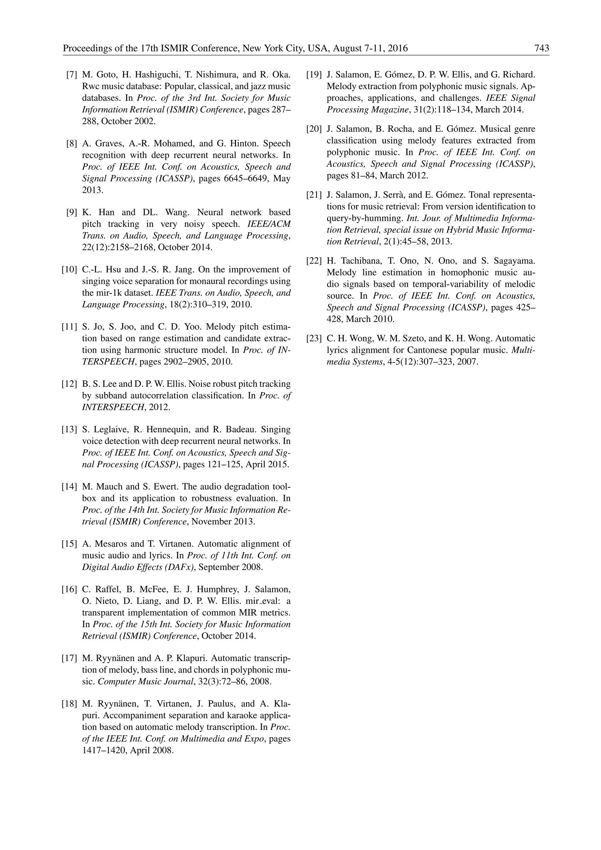 [7] M. Goto, H. Hashiguchi, T. Nishimura, and R. Oka.
Rwc music database: Popular, classical, and jazz music
databases. In Proc. of the 3rd Int. Society for Music
Information Retrieval (ISMIR) Conference, pages 287–
288, October 2002.
[8] A. Graves, A.-R. Mohamed, and G. Hinton. Speech
recognition with deep recurrent neural networks. In
Proc. of IEEE Int. Conf. on Acoustics, Speech and
Signal Processing (ICASSP), pages 6645–6649, May
2013.
[9] K. Han and DL. Wang. Neural network based
pitch tracking in very noisy speech. IEEE/ACM
Trans. on Audio, Speech, and Language Processing,
22(12):2158–2168, October 2014.
[10] C.-L. Hsu and J.-S. R. Jang. On the improvement of
singing voice separation for monaural recordings using
the mir-1k dataset. IEEE Trans. on Audio, Speech, and
Language Processing, 18(2):310–319, 2010.
[11] S. Jo, S. Joo, and C. D. Yoo. Melody pitch estima-
tion based on range estimation and candidate extrac-
tion using harmonic structure model. In Proc. of IN-
TERSPEECH, pages 2902–2905, 2010.
[12] B. S. Lee and D. P. W. Ellis. Noise robust pitch tracking
by subband autocorrelation classiﬁcation. In Proc. of
INTERSPEECH, 2012.
[13] S. Leglaive, R. Hennequin, and R. Badeau. Singing
voice detection with deep recurrent neural networks. In
Proc. of IEEE Int. Conf. on Acoustics, Speech and Sig-
nal Processing (ICASSP), pages 121–125, April 2015.
[14] M. Mauch and S. Ewert. The audio degradation tool-
box and its application to robustness evaluation. In
Proc. of the 14th Int. Society for Music Information Re-
trieval (ISMIR) Conference, November 2013.
[15] A. Mesaros and T. Virtanen. Automatic alignment of
music audio and lyrics. In Proc. of 11th Int. Conf. on
Digital Audio Effects (DAFx), September 2008.
[16] C. Raffel, B. McFee, E. J. Humphrey, J. Salamon,
O. Nieto, D. Liang, and D. P. W. Ellis. mir eval: a
transparent implementation of common MIR metrics.
In Proc. of the 15th Int. Society for Music Information
Retrieval (ISMIR) Conference, October 2014.
[17] M. Ryyn¨anen and A. P. Klapuri. Automatic transcrip-
tion of melody, bass line, and chords in polyphonic mu-
sic. Computer Music Journal, 32(3):72–86, 2008.
[18] M. Ryyn¨anen, T. Virtanen, J. Paulus, and A. Kla-
puri. Accompaniment separation and karaoke applica-
tion based on automatic melody transcription. In Proc.
of the IEEE Int. Conf. on Multimedia and Expo, pages
1417–1420, April 2008.
[19] J. Salamon, E. G´omez, D. P. W. Ellis, and G. Richard.
Melody extraction from polyphonic music signals. Ap-
proaches, applications, and challenges. IEEE Signal
Processing Magazine, 31(2):118–134, March 2014.
[20] J. Salamon, B. Rocha, and E. G´omez. Musical genre
classiﬁcation using melody features extracted from
polyphonic music. In Proc. of IEEE Int. Conf. on
Acoustics, Speech and Signal Processing (ICASSP),
pages 81–84, March 2012.
[21] J. Salamon, J. Serr`a, and E. G´omez. Tonal representa-
tions for music retrieval: From version identiﬁcation to
query-by-humming. Int. Jour. of Multimedia Informa-
tion Retrieval, special issue on Hybrid Music Informa-
tion Retrieval, 2(1):45–58, 2013.
[22] H. Tachibana, T. Ono, N. Ono, and S. Sagayama.
Melody line estimation in homophonic music au-
dio signals based on temporal-variability of melodic
source. In Proc. of IEEE Int. Conf. on Acoustics,
Speech and Signal Processing (ICASSP), pages 425–
428, March 2010.
[23] C. H. Wong, W. M. Szeto, and K. H. Wong. Automatic
lyrics alignment for Cantonese popular music. Multi-
media Systems, 4-5(12):307–323, 2007.
Proceedings of the 17th ISMIR Conference, New York City, USA, August 7-11, 2016 743
 