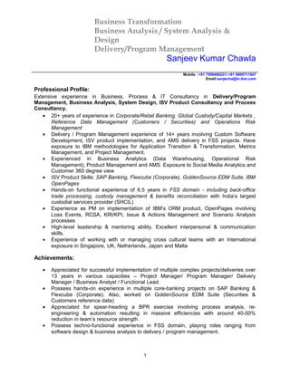 Business Transformation
Business Analysis / System Analysis &
Design
Delivery/Program Management
Sanjeev Kumar Chawla
Mobile : +91 7506466221/ +91 9869711947
Email:sanjecha@in.ibm.com
Professional Profile:
Extensive experience in Business, Process & IT Consultancy in Delivery/Program
Management, Business Analysis, System Design, ISV Product Consultancy and Process
Consultancy.
• 20+ years of experience in Corporate/Retail Banking, Global Custody/Capital Markets ,
Reference Data Management (Customers / Securities) and Operations Risk
Management
• Delivery / Program Management experience of 14+ years involving Custom Software
Development, ISV product implementation, and AMS delivery in FSS projects. Have
exposure to IBM methodologies for Application Transition & Transformation, Metrics
Management, and Project Management.
• Experienced in Business Analytics (Data Warehousing, Operational Risk
Management), Product Management and AMS. Exposure to Social Media Analytics and
Customer 360 degree view
• ISV Product Skills: SAP Banking, Flexcube (Corporate), GoldenSource EDM Suite, IBM
OpenPages
• Hands-on functional experience of 6.5 years in FSS domain - including back-office
trade processing, custody management & benefits reconciliation with India’s largest
custodial services provider (SHCIL)
• Experience as PM on implementation of IBM’s ORM product, OpenPages involving
Loss Events, RCSA, KRI/KPI, Issue & Actions Management and Scenario Analysis
processes
• High-level leadership & mentoring ability. Excellent interpersonal & communication
skills.
• Experience of working with or managing cross cultural teams with an International
exposure in Singapore, UK, Netherlands, Japan and Malta
Achievements:
• Appreciated for successful implementation of multiple complex projects/deliveries over
13 years in various capacities – Project Manager/ Program Manager/ Delivery
Manager / Business Analyst / Functional Lead.
• Possess hands-on experience in multiple core-banking projects on SAP Banking &
Flexcube (Corporate). Also, worked on GoldenSource EDM Suite (Securities &
Customers reference data)
• Appreciated for spear-heading a BPR exercise involving process analysis, re-
engineering & automation resulting in massive efficiencies with around 40-50%
reduction in team’s resource strength.
• Possess techno-functional experience in FSS domain, playing roles ranging from
software design & business analysis to delivery / program management.
1
 
