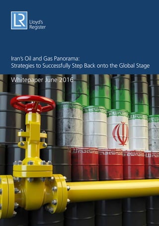 LR Whitepaper – Iran’s Oil and Gas Panorama: Strategies to Successfully Step Back onto the Global Stage
 1
Iran’s Oil and Gas Panorama:
Strategies to Successfully Step Back onto the Global Stage
Whitepaper June 2016
 