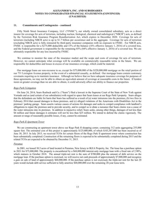 13
ALEXANDER’S, INC. AND SUBSIDIARIES
NOTES TO CONSOLIDATED FINANCIAL STATEMENTS (CONTINUED)
(UNAUDITED)
11. Commitments and Contingencies – continued
Fifty Ninth Street Insurance Company, LLC (“FNSIC”), our wholly owned consolidated subsidiary, acts as a direct
insurer for coverage for acts of terrorism, including nuclear, biological, chemical and radiological (“NBCR”) acts, as defined
by the Terrorism Risk Insurance Program Reauthorization Act, which expires in December 2020. Coverage for acts of
terrorism (including NBCR acts) is up to $1.7 billion per occurrence and in the aggregate. Coverage for acts of terrorism
(excluding NBCR acts) is fully reinsured by third party insurance companies with no exposure to FNSIC. For NBCR acts,
FNSIC is responsible for a $275,000 deductible and 15% of the balance (16% effective January 1, 2016) of a covered loss,
and the Federal government is responsible for the remaining 85% (84% effective January 1, 2016) of a covered loss. We are
ultimately responsible for any loss incurred by FNSIC.
We continue to monitor the state of the insurance market and the scope and costs of coverage for acts of terrorism.
However, we cannot anticipate what coverage will be available on commercially reasonable terms in the future. We are
responsible for deductibles and losses in excess of our insurance coverage, which could be material.
Our mortgage loans are non-recourse to us, except for $75,000,000 of the $320,000,000 mortgage on the retail portion of
our 731 Lexington Avenue property, in the event of a substantial casualty, as defined. Our mortgage loans contain customary
covenants requiring us to maintain insurance. Although we believe that we have adequate insurance coverage for purposes of
these agreements, we may not be able to obtain an equivalent amount of coverage at reasonable costs in the future. If lenders
insist on greater coverage than we are able to obtain, it could adversely affect our ability to finance our properties.
Rego Park I Litigation
On June 24, 2014, Sears Roebuck and Co. (“Sears”) filed a lawsuit in the Supreme Court of the State of New York against
Vornado and us (and certain of our subsidiaries) with regard to space that Sears leases at our Rego Park I property. Sears alleges
that the defendants are liable for harm that Sears has suffered as a result of (a) water intrusions into the premises, (b) two fires in
February 2014 that caused damages to those premises, and (c) alleged violations of the Americans with Disabilities Act in the
premises’ parking garage. Sears asserts various causes of actions for damages and seeks to compel compliance with landlord’s
obligations to repair the premises and to provide security, and to compel us to abate a nuisance that Sears claims was a cause of
the water intrusions into its premises. In addition to injunctive relief, Sears seeks, among other things, damages of not less than
$4 million and future damages it estimates will not be less than $25 million. We intend to defend the claims vigorously. The
amount or range of reasonably possible losses, if any, cannot be estimated.
Rego Park II Apartment Tower
We are constructing an apartment tower above our Rego Park II shopping center, containing 312 units aggregating 255,000
square feet. The estimated cost of this project is approximately $125,000,000, of which $103,307,000 has been incurred as of
June 30, 2015. In July 2015, we received TCOs for certain floors of the Rego Park II apartment tower where construction has
been substantially completed. Construction of the remaining floors is expected to be substantially completed during 2015 and the
related TCOs are expected to be obtained by December 31, 2015.
Paramus
In 2001, we leased 30.3 acres of land located in Paramus, New Jersey to IKEA Property, Inc. The lease has a purchase option
in 2021 for $75,000,000. The property is encumbered by a $68,000,000 interest-only mortgage loan with a fixed rate of 2.90%,
which matures in October 2018. The annual triple-net rent is the sum of $700,000 plus the amount of debt service on the
mortgage loan. If the purchase option is exercised, we will receive net cash proceeds of approximately $7,000,000 and recognize
a gain on sale of land of approximately $60,000,000. If the purchase option is not exercised, the triple-net rent for the last 20
years would include debt service sufficient to fully amortize $68,000,000 over the remaining 20-year lease term.
 