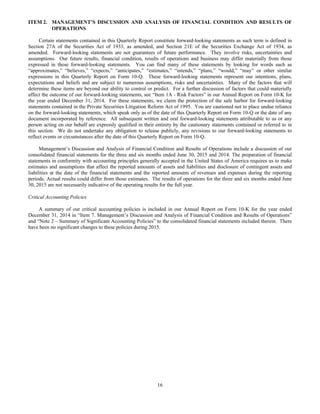 16
ITEM 2. MANAGEMENT’S DISCUSSION AND ANALYSIS OF FINANCIAL CONDITION AND RESULTS OF
OPERATIONS
Certain statements contained in this Quarterly Report constitute forward-looking statements as such term is defined in
Section 27A of the Securities Act of 1933, as amended, and Section 21E of the Securities Exchange Act of 1934, as
amended. Forward-looking statements are not guarantees of future performance. They involve risks, uncertainties and
assumptions. Our future results, financial condition, results of operations and business may differ materially from those
expressed in these forward-looking statements. You can find many of these statements by looking for words such as
“approximates,” “believes,” “expects,” “anticipates,” “estimates,” “intends,” “plans,” “would,” “may” or other similar
expressions in this Quarterly Report on Form 10-Q. These forward-looking statements represent our intentions, plans,
expectations and beliefs and are subject to numerous assumptions, risks and uncertainties. Many of the factors that will
determine these items are beyond our ability to control or predict. For a further discussion of factors that could materially
affect the outcome of our forward-looking statements, see “Item 1A - Risk Factors” in our Annual Report on Form 10-K for
the year ended December 31, 2014. For these statements, we claim the protection of the safe harbor for forward-looking
statements contained in the Private Securities Litigation Reform Act of 1995. You are cautioned not to place undue reliance
on the forward-looking statements, which speak only as of the date of this Quarterly Report on Form 10-Q or the date of any
document incorporated by reference. All subsequent written and oral forward-looking statements attributable to us or any
person acting on our behalf are expressly qualified in their entirety by the cautionary statements contained or referred to in
this section. We do not undertake any obligation to release publicly, any revisions to our forward-looking statements to
reflect events or circumstances after the date of this Quarterly Report on Form 10-Q.
Management’s Discussion and Analysis of Financial Condition and Results of Operations include a discussion of our
consolidated financial statements for the three and six months ended June 30, 2015 and 2014. The preparation of financial
statements in conformity with accounting principles generally accepted in the United States of America requires us to make
estimates and assumptions that affect the reported amounts of assets and liabilities and disclosure of contingent assets and
liabilities at the date of the financial statements and the reported amounts of revenues and expenses during the reporting
periods. Actual results could differ from those estimates. The results of operations for the three and six months ended June
30, 2015 are not necessarily indicative of the operating results for the full year.
Critical Accounting Policies
A summary of our critical accounting policies is included in our Annual Report on Form 10-K for the year ended
December 31, 2014 in “Item 7. Management’s Discussion and Analysis of Financial Condition and Results of Operations”
and “Note 2 – Summary of Significant Accounting Policies” to the consolidated financial statements included therein. There
have been no significant changes to these policies during 2015.
 