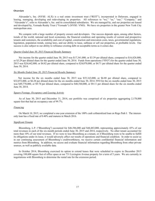 17
Overview
Alexander’s, Inc. (NYSE: ALX) is a real estate investment trust (“REIT”), incorporated in Delaware, engaged in
leasing, managing, developing and redeveloping its properties. All references to “we,” “us,” “our,” “Company,” and
“Alexander’s”, refer to Alexander’s, Inc. and its consolidated subsidiaries. We are managed by, and our properties are leased
and developed by, Vornado Realty Trust (“Vornado”) (NYSE: VNO). We have six properties in the greater New York City
metropolitan area.
We compete with a large number of property owners and developers. Our success depends upon, among other factors,
trends of the world, national and local economies, the financial condition and operating results of current and prospective
tenants and customers, the availability and cost of capital, construction and renovation costs, taxes, governmental regulations,
legislation, population trends, zoning laws, and our ability to lease, sublease or sell our properties, at profitable levels. Our
success is also subject to our ability to refinance existing debt on acceptable terms as it comes due.
Quarter Ended June 30, 2015 Financial Results Summary
Net income for the quarter ended June 30, 2015 was $17,341,000, or $3.39 per diluted share, compared to $16,828,000,
or $3.29 per diluted share for the quarter ended June 30, 2014. Funds from operations (“FFO”) for the quarter ended June 30,
2015 was $24,642,000, or $4.82 per diluted share, compared to $24,070,000, or $4.71 per diluted share for the quarter ended
June 30, 2014.
Six Months Ended June 30, 2015 Financial Results Summary
Net income for the six months ended June 30, 2015 was $35,163,000, or $6.88 per diluted share, compared to
$32,072,000, or $6.28 per diluted share for the six months ended June 30, 2014. FFO for the six months ended June 30, 2015
was $49,778,000, or $9.74 per diluted share, compared to $46,544,000, or $9.11 per diluted share for the six months ended
June 30, 2014.
Square Footage, Occupancy and Leasing Activity
As of June 30, 2015 and December 31, 2014, our portfolio was comprised of six properties aggregating 2,178,000
square feet that had an occupancy rate of 99.7%.
Financing
On March 10, 2015, we completed a one-year extension of the 100% cash collateralized loan on Rego Park I. The interest-
only loan has a fixed rate of 0.40% and matures in March 2016.
Significant Tenants
Bloomberg, L.P. (“Bloomberg”) accounted for $46,586,000 and $44,483,000, representing approximately 45% of our
total revenues in each of the six-month periods ended June 30, 2015 and 2014, respectively. No other tenant accounted for
more than 10% of our total revenues. If we were to lose Bloomberg as a tenant, or if Bloomberg were to be unable to fulfill
its obligations under its lease, it would adversely affect our results of operations and financial condition. In order to assist us
in our continuing assessment of Bloomberg’s creditworthiness, we receive certain confidential financial information and
metrics from Bloomberg. In addition, we access and evaluate financial information regarding Bloomberg from other private
sources, as well as publicly available data.
In October 2014, Bloomberg exercised its option to extend leases that were scheduled to expire in December 2015
covering 188,608 square feet of office space at our 731 Lexington Avenue property for a term of 5 years. We are currently in
negotiations with Bloomberg to determine the rental rate for the extension period.
 