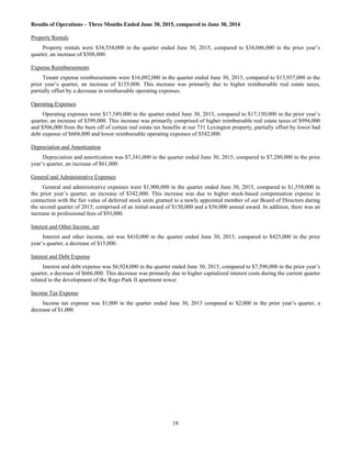 18
Results of Operations – Three Months Ended June 30, 2015, compared to June 30, 2014
Property Rentals
Property rentals were $34,554,000 in the quarter ended June 30, 2015, compared to $34,046,000 in the prior year’s
quarter, an increase of $508,000.
Expense Reimbursements
Tenant expense reimbursements were $16,092,000 in the quarter ended June 30, 2015, compared to $15,937,000 in the
prior year’s quarter, an increase of $155,000. This increase was primarily due to higher reimbursable real estate taxes,
partially offset by a decrease in reimbursable operating expenses.
Operating Expenses
Operating expenses were $17,549,000 in the quarter ended June 30, 2015, compared to $17,150,000 in the prior year’s
quarter, an increase of $399,000. This increase was primarily comprised of higher reimbursable real estate taxes of $994,000
and $506,000 from the burn off of certain real estate tax benefits at our 731 Lexington property, partially offset by lower bad
debt expense of $604,000 and lower reimbursable operating expenses of $542,000.
Depreciation and Amortization
Depreciation and amortization was $7,341,000 in the quarter ended June 30, 2015, compared to $7,280,000 in the prior
year’s quarter, an increase of $61,000.
General and Administrative Expenses
General and administrative expenses were $1,900,000 in the quarter ended June 30, 2015, compared to $1,558,000 in
the prior year’s quarter, an increase of $342,000. This increase was due to higher stock-based compensation expense in
connection with the fair value of deferred stock units granted to a newly appointed member of our Board of Directors during
the second quarter of 2015, comprised of an initial award of $150,000 and a $56,000 annual award. In addition, there was an
increase in professional fees of $93,000.
Interest and Other Income, net
Interest and other income, net was $410,000 in the quarter ended June 30, 2015, compared to $425,000 in the prior
year’s quarter, a decrease of $15,000.
Interest and Debt Expense
Interest and debt expense was $6,924,000 in the quarter ended June 30, 2015, compared to $7,590,000 in the prior year’s
quarter, a decrease of $666,000. This decrease was primarily due to higher capitalized interest costs during the current quarter
related to the development of the Rego Park II apartment tower.
Income Tax Expense
Income tax expense was $1,000 in the quarter ended June 30, 2015 compared to $2,000 in the prior year’s quarter, a
decrease of $1,000.
 