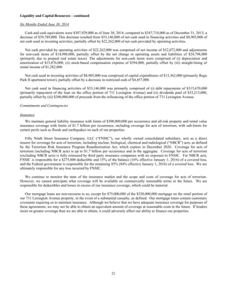 21
Liquidity and Capital Resources – continued
Six Months Ended June 30, 2014
Cash and cash equivalents were $307,929,000 as of June 30, 2014, compared to $347,718,000 as of December 31, 2013, a
decrease of $39,789,000. This decrease resulted from $53,146,000 of net cash used in financing activities and $8,905,000 of
net cash used in investing activities, partially offset by $22,262,000 of net cash provided by operating activities.
Net cash provided by operating activities of $22,262,000 was comprised of net income of $32,072,000 and adjustments
for non-cash items of $14,988,000, partially offset by the net change in operating assets and liabilities of $24,798,000
(primarily due to prepaid real estate taxes). The adjustments for non-cash items were comprised of (i) depreciation and
amortization of $15,876,000, (ii) stock-based compensation expense of $394,000, partially offset by (iii) straight-lining of
rental income of $1,282,000.
Net cash used in investing activities of $8,905,000 was comprised of capital expenditures of $13,362,000 (primarily Rego
Park II apartment tower), partially offset by a decrease in restricted cash of $4,457,000.
Net cash used in financing activities of $53,146,000 was primarily comprised of (i) debt repayments of $315,670,000
(primarily repayment of the loan on the office portion of 731 Lexington Avenue) and (ii) dividends paid of $33,213,000,
partially offset by (iii) $300,000,000 of proceeds from the refinancing of the office portion of 731 Lexington Avenue.
Commitments and Contingencies
Insurance
We maintain general liability insurance with limits of $300,000,000 per occurrence and all-risk property and rental value
insurance coverage with limits of $1.7 billion per occurrence, including coverage for acts of terrorism, with sub-limits for
certain perils such as floods and earthquakes on each of our properties.
Fifty Ninth Street Insurance Company, LLC (“FNSIC”), our wholly owned consolidated subsidiary, acts as a direct
insurer for coverage for acts of terrorism, including nuclear, biological, chemical and radiological (“NBCR”) acts, as defined
by the Terrorism Risk Insurance Program Reauthorization Act, which expires in December 2020. Coverage for acts of
terrorism (including NBCR acts) is up to $1.7 billion per occurrence and in the aggregate. Coverage for acts of terrorism
(excluding NBCR acts) is fully reinsured by third party insurance companies with no exposure to FNSIC. For NBCR acts,
FNSIC is responsible for a $275,000 deductible and 15% of the balance (16% effective January 1, 2016) of a covered loss,
and the Federal government is responsible for the remaining 85% (84% effective January 1, 2016) of a covered loss. We are
ultimately responsible for any loss incurred by FNSIC.
We continue to monitor the state of the insurance market and the scope and costs of coverage for acts of terrorism.
However, we cannot anticipate what coverage will be available on commercially reasonable terms in the future. We are
responsible for deductibles and losses in excess of our insurance coverage, which could be material.
Our mortgage loans are non-recourse to us, except for $75,000,000 of the $320,000,000 mortgage on the retail portion of
our 731 Lexington Avenue property, in the event of a substantial casualty, as defined. Our mortgage loans contain customary
covenants requiring us to maintain insurance. Although we believe that we have adequate insurance coverage for purposes of
these agreements, we may not be able to obtain an equivalent amount of coverage at reasonable costs in the future. If lenders
insist on greater coverage than we are able to obtain, it could adversely affect our ability to finance our properties.
 