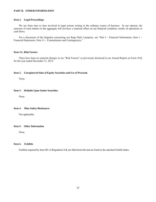 25
PART II. OTHER INFORMATION
Item 1. Legal Proceedings
We are from time to time involved in legal actions arising in the ordinary course of business. In our opinion, the
outcome of such matters in the aggregate will not have a material effect on our financial condition, results of operations or
cash flows.
For a discussion of the litigation concerning our Rego Park I property, see “Part I – Financial Information, Item 1 –
Financial Statements, Note 11 – Commitments and Contingencies.”
Item 1A. Risk Factors
There have been no material changes in our “Risk Factors” as previously disclosed in our Annual Report on Form 10-K
for the year ended December 31, 2014.
Item 2. Unregistered Sales of Equity Securities and Use of Proceeds
None.
Item 3. Defaults Upon Senior Securities
None.
Item 4. Mine Safety Disclosures
Not applicable.
Item 5. Other Information
None.
Item 6. Exhibits
Exhibits required by Item 601 of Regulation S-K are filed herewith and are listed in the attached Exhibit Index.
 