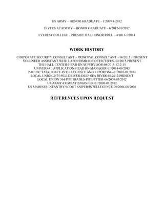 US ARMY – HONOR GRADUATE – 1/2009-1-2012
DIVERS ACADEMY – HONOR GRADUATE – 6/2012-10/2012
EVEREST COLLEGE – PRESIDETIAL HONOR ROLL – 4/2013-1/2014
WORK HISTORY
CORPORATE SECURITY CONSULTANT – PRINCIPAL CONSULTANT – 06/2015 – PRESENT
VOLUNEER ASSISTANT WITH LAPD HOMICIDE DETECTIVES- 02/2015-PRESENT
THE HALL CENTER-HEAD RN SUPERVISOR-08/2015-12-2-15
UNIVERSAL APPLICATION-HEAD RN MANAGER-01/2014-09/2015
PACIFIC TASK FORCE-INTELLEGENCE AND REPORTING-01/2010-01/2014
LOCAL UNION 2375 PILE DRIVER-DEEP SEA DIVER-10/2012-PRESENT
LOCAL UNION 364 PIPETRADES-PIPEFITTER-06/2008-05/2012
US ARMY-COMBAT ENGINEER-01/2009-01/2012
US MARINES-INFANTRY/SCOUT SNIPER/INTELLEGENCE-08/2004-08/2008
REFERENCES UPON REQUEST
 