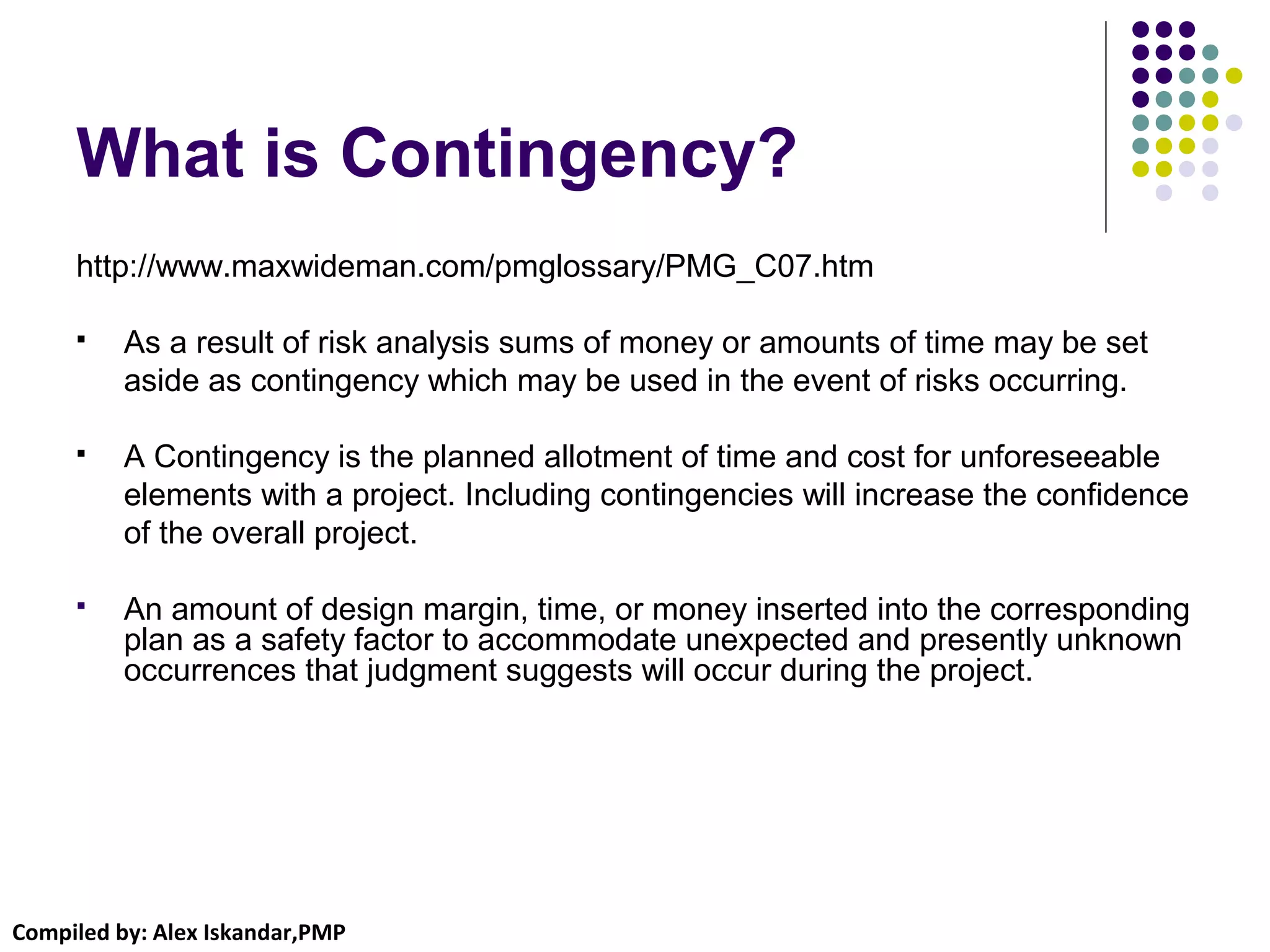 Compiled by: Alex Iskandar,PMP
What is Contingency?
http://www.maxwideman.com/pmglossary/PMG_C07.htm
 As a result of risk analysis sums of money or amounts of time may be set
aside as contingency which may be used in the event of risks occurring.
 A Contingency is the planned allotment of time and cost for unforeseeable
elements with a project. Including contingencies will increase the confidence
of the overall project.
 An amount of design margin, time, or money inserted into the corresponding
plan as a safety factor to accommodate unexpected and presently unknown
occurrences that judgment suggests will occur during the project.
 
