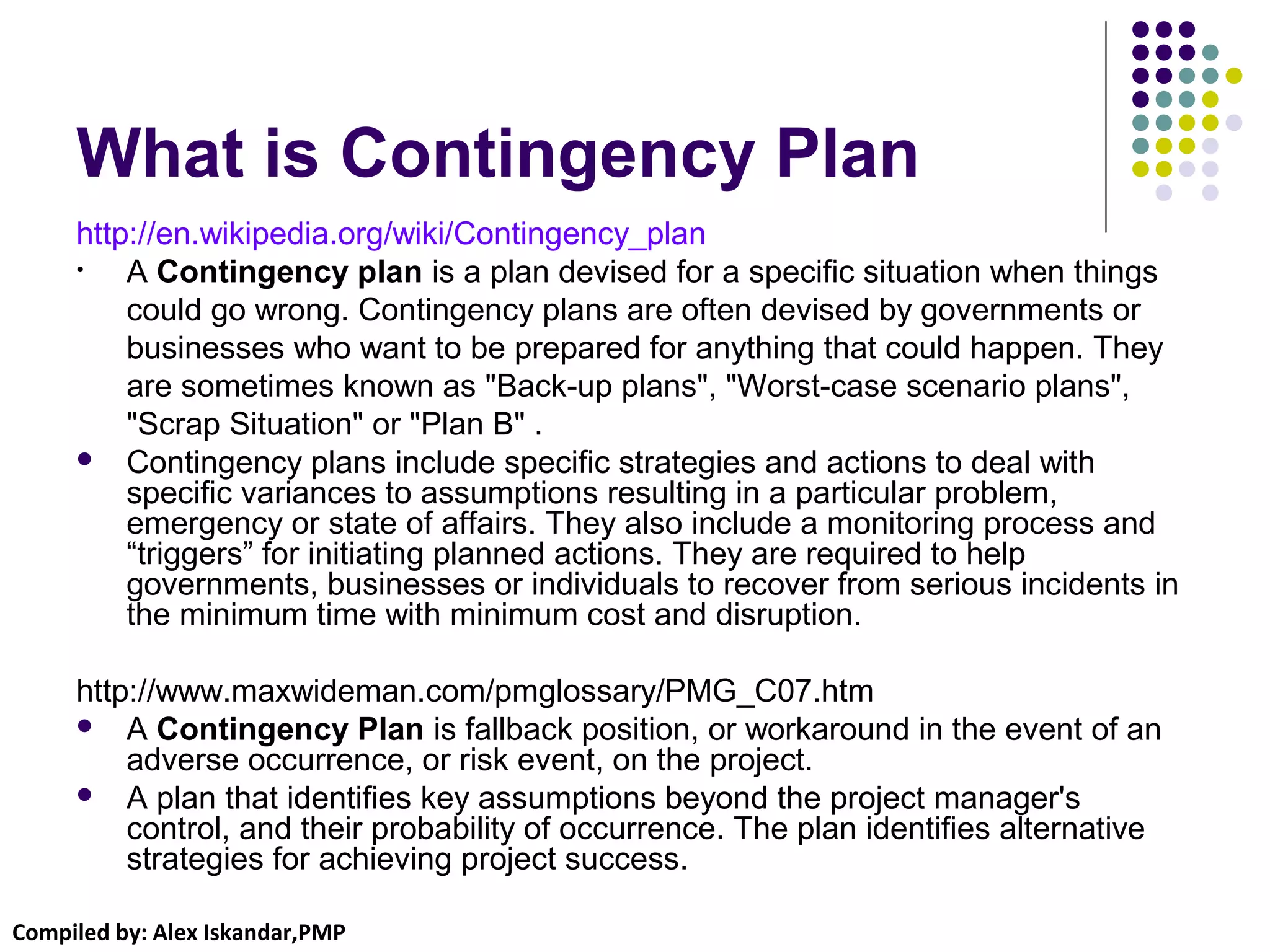 Compiled by: Alex Iskandar,PMP
What is Contingency Plan
http://en.wikipedia.org/wiki/Contingency_plan
• A Contingency plan is a plan devised for a specific situation when things
could go wrong. Contingency plans are often devised by governments or
businesses who want to be prepared for anything that could happen. They
are sometimes known as "Back-up plans", "Worst-case scenario plans",
"Scrap Situation" or "Plan B" .
 Contingency plans include specific strategies and actions to deal with
specific variances to assumptions resulting in a particular problem,
emergency or state of affairs. They also include a monitoring process and
“triggers” for initiating planned actions. They are required to help
governments, businesses or individuals to recover from serious incidents in
the minimum time with minimum cost and disruption.
http://www.maxwideman.com/pmglossary/PMG_C07.htm
 A Contingency Plan is fallback position, or workaround in the event of an
adverse occurrence, or risk event, on the project.
 A plan that identifies key assumptions beyond the project manager's
control, and their probability of occurrence. The plan identifies alternative
strategies for achieving project success.
 