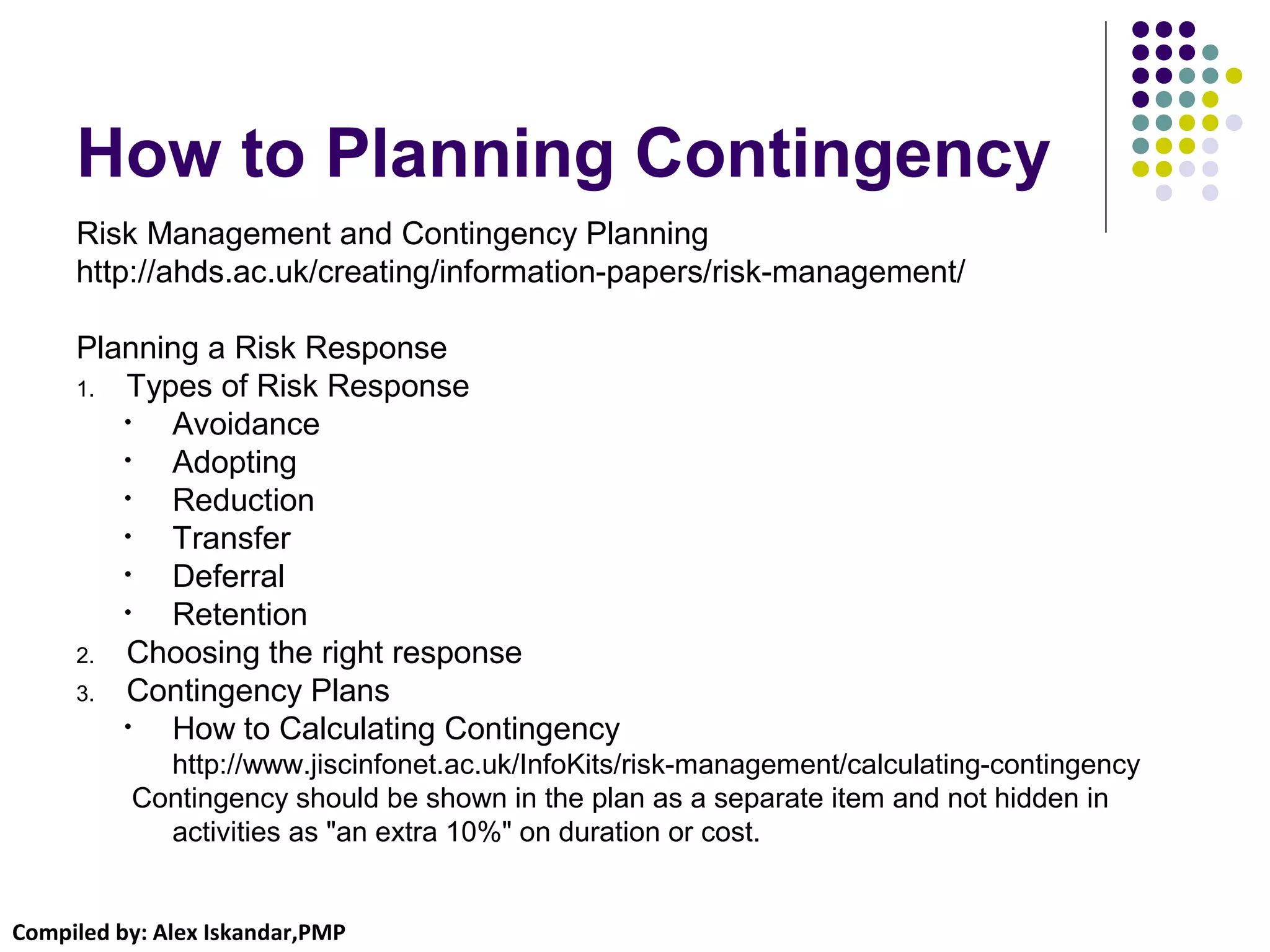 Compiled by: Alex Iskandar,PMP
How to Planning Contingency
Risk Management and Contingency Planning
http://ahds.ac.uk/creating/information-papers/risk-management/
Planning a Risk Response
1. Types of Risk Response
• Avoidance
• Adopting
• Reduction
• Transfer
• Deferral
• Retention
2. Choosing the right response
3. Contingency Plans
• How to Calculating Contingency
http://www.jiscinfonet.ac.uk/InfoKits/risk-management/calculating-contingency
Contingency should be shown in the plan as a separate item and not hidden in
activities as "an extra 10%" on duration or cost.
 