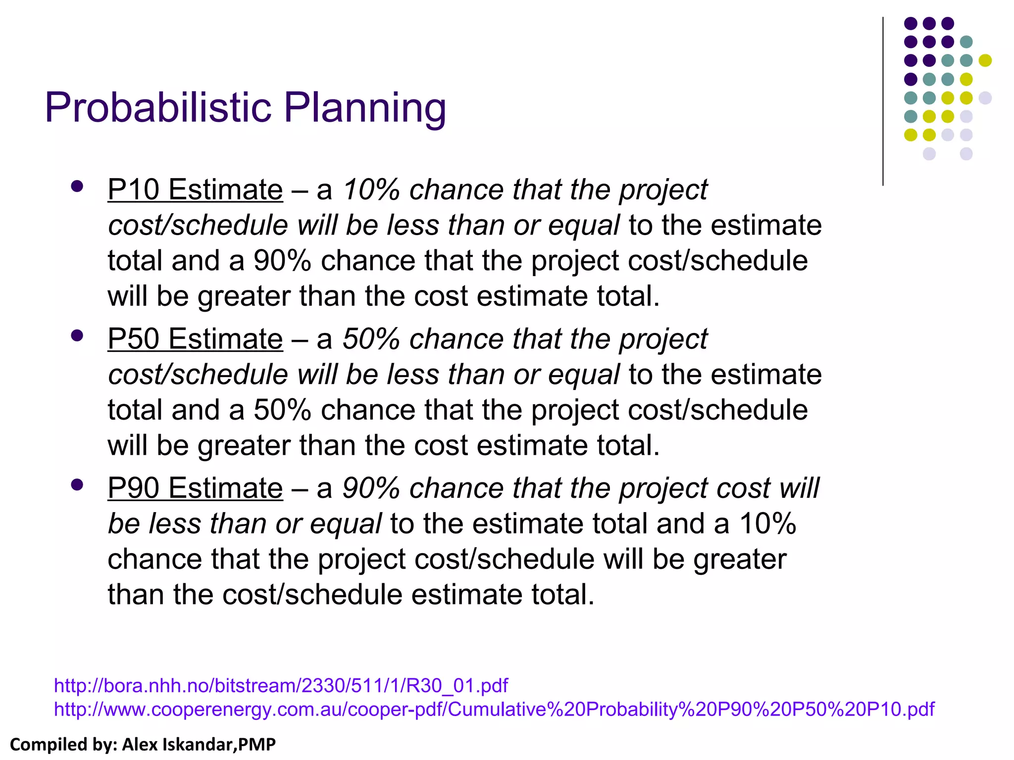 Compiled by: Alex Iskandar,PMP
Probabilistic Planning
 P10 Estimate – a 10% chance that the project
cost/schedule will be less than or equal to the estimate
total and a 90% chance that the project cost/schedule
will be greater than the cost estimate total.
 P50 Estimate – a 50% chance that the project
cost/schedule will be less than or equal to the estimate
total and a 50% chance that the project cost/schedule
will be greater than the cost estimate total.
 P90 Estimate – a 90% chance that the project cost will
be less than or equal to the estimate total and a 10%
chance that the project cost/schedule will be greater
than the cost/schedule estimate total.
http://bora.nhh.no/bitstream/2330/511/1/R30_01.pdf
http://www.cooperenergy.com.au/cooper-pdf/Cumulative%20Probability%20P90%20P50%20P10.pdf
 