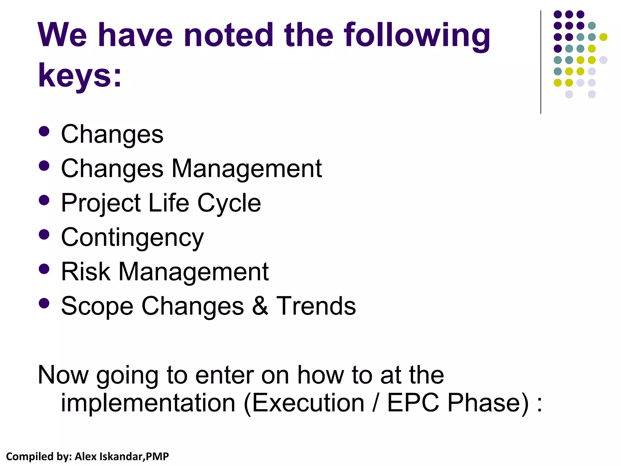 Compiled by: Alex Iskandar,PMP
We have noted the following
keys:
 Changes
 Changes Management
 Project Life Cycle
 Contingency
 Risk Management
 Scope Changes & Trends
Now going to enter on how to at the
implementation (Execution / EPC Phase) :
 