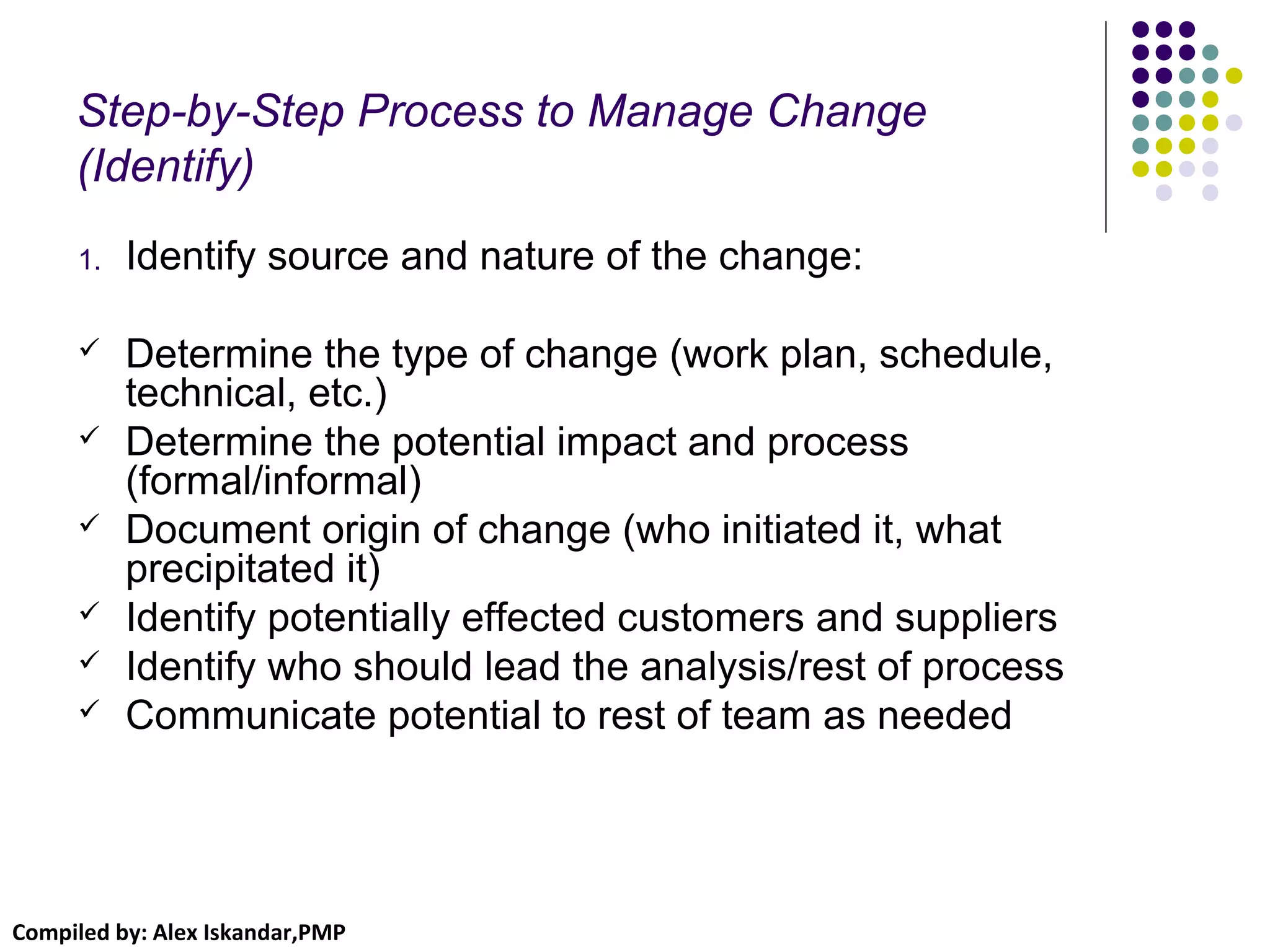 Compiled by: Alex Iskandar,PMP
Step-by-Step Process to Manage Change
(Identify)
1. Identify source and nature of the change:
 Determine the type of change (work plan, schedule,
technical, etc.)
 Determine the potential impact and process
(formal/informal)
 Document origin of change (who initiated it, what
precipitated it)
 Identify potentially effected customers and suppliers
 Identify who should lead the analysis/rest of process
 Communicate potential to rest of team as needed
 