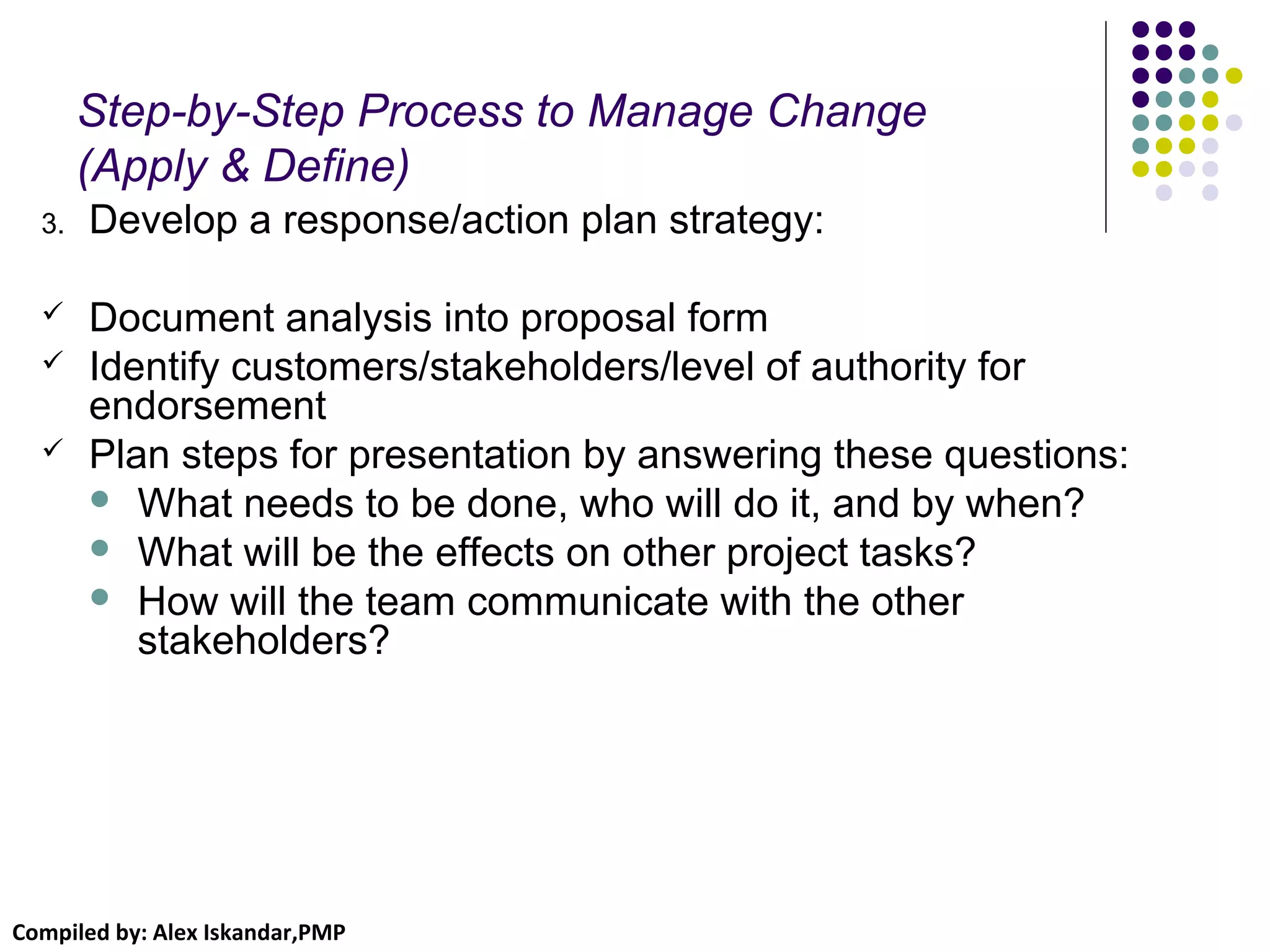 Compiled by: Alex Iskandar,PMP
Step-by-Step Process to Manage Change
(Apply & Define)
3. Develop a response/action plan strategy:
 Document analysis into proposal form
 Identify customers/stakeholders/level of authority for
endorsement
 Plan steps for presentation by answering these questions:
 What needs to be done, who will do it, and by when?
 What will be the effects on other project tasks?
 How will the team communicate with the other
stakeholders?
 