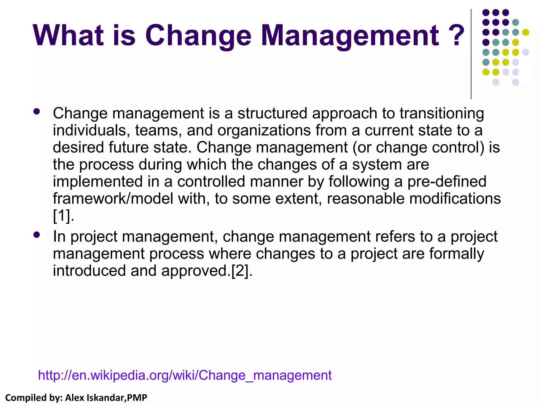 Compiled by: Alex Iskandar,PMP
What is Change Management ?
 Change management is a structured approach to transitioning
individuals, teams, and organizations from a current state to a
desired future state. Change management (or change control) is
the process during which the changes of a system are
implemented in a controlled manner by following a pre-defined
framework/model with, to some extent, reasonable modifications
[1].
 In project management, change management refers to a project
management process where changes to a project are formally
introduced and approved.[2].
http://en.wikipedia.org/wiki/Change_management
 