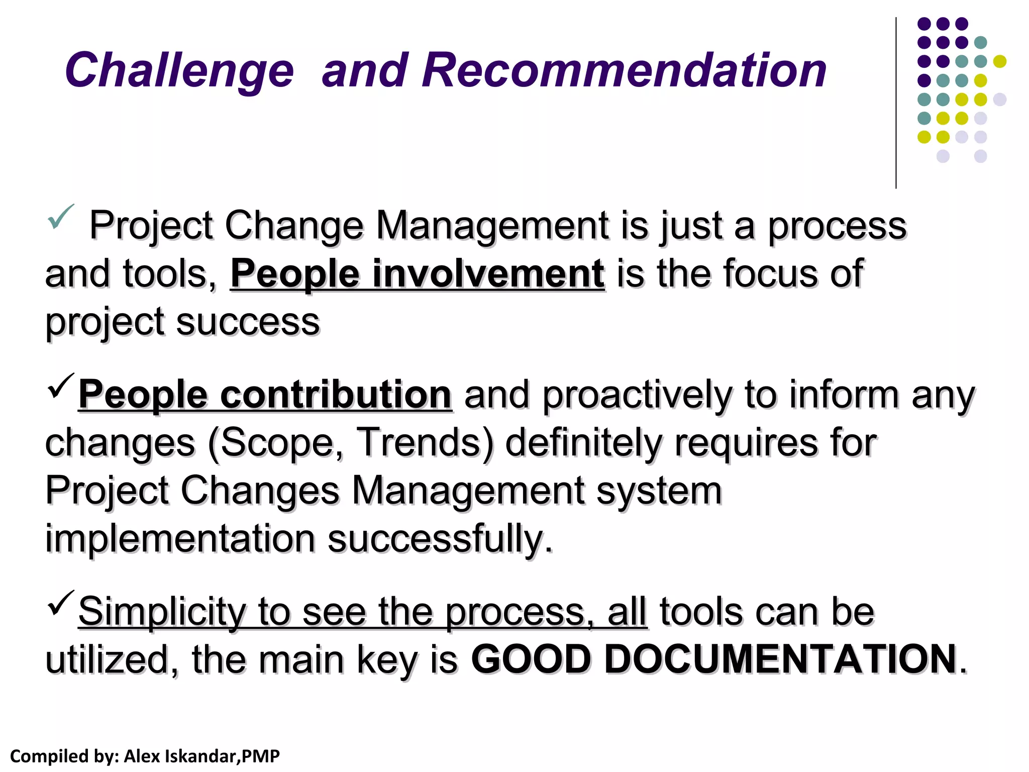 Compiled by: Alex Iskandar,PMP
 Project Change Management is just a processProject Change Management is just a process
and tools,and tools, People involvementPeople involvement is the focus ofis the focus of
project successproject success
People contributionPeople contribution and proactively to inform anyand proactively to inform any
changes (Scope, Trends) definitely requires forchanges (Scope, Trends) definitely requires for
Project Changes Management systemProject Changes Management system
implementation successfully.implementation successfully.
Simplicity to see the process, allSimplicity to see the process, all tools can betools can be
utilized, the main key isutilized, the main key is GOOD DOCUMENTATIONGOOD DOCUMENTATION..
Challenge and Recommendation
 