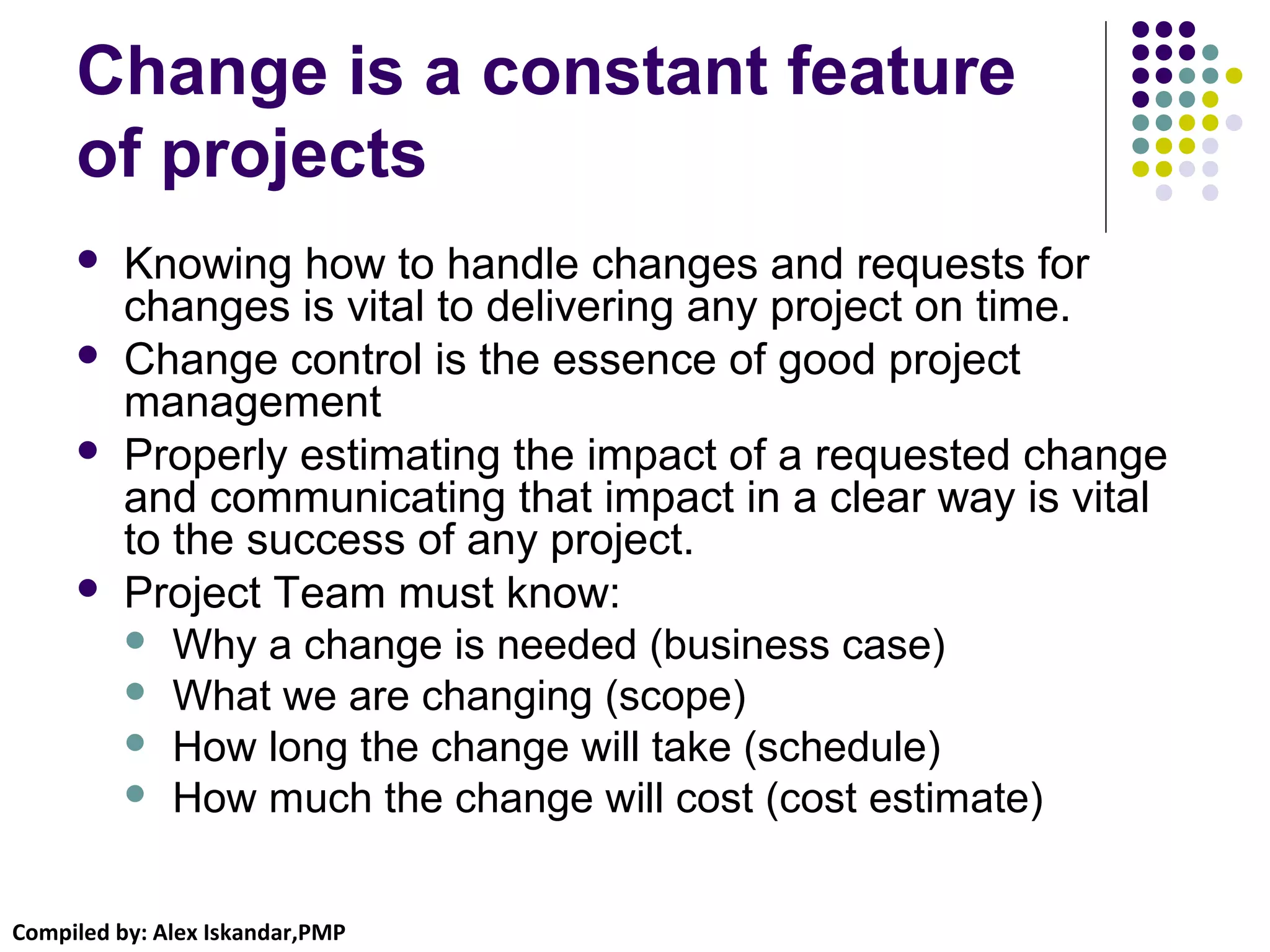 Compiled by: Alex Iskandar,PMP
Change is a constant feature
of projects
 Knowing how to handle changes and requests for
changes is vital to delivering any project on time.
 Change control is the essence of good project
management
 Properly estimating the impact of a requested change
and communicating that impact in a clear way is vital
to the success of any project.
 Project Team must know:
 Why a change is needed (business case)
 What we are changing (scope)
 How long the change will take (schedule)
 How much the change will cost (cost estimate)
 