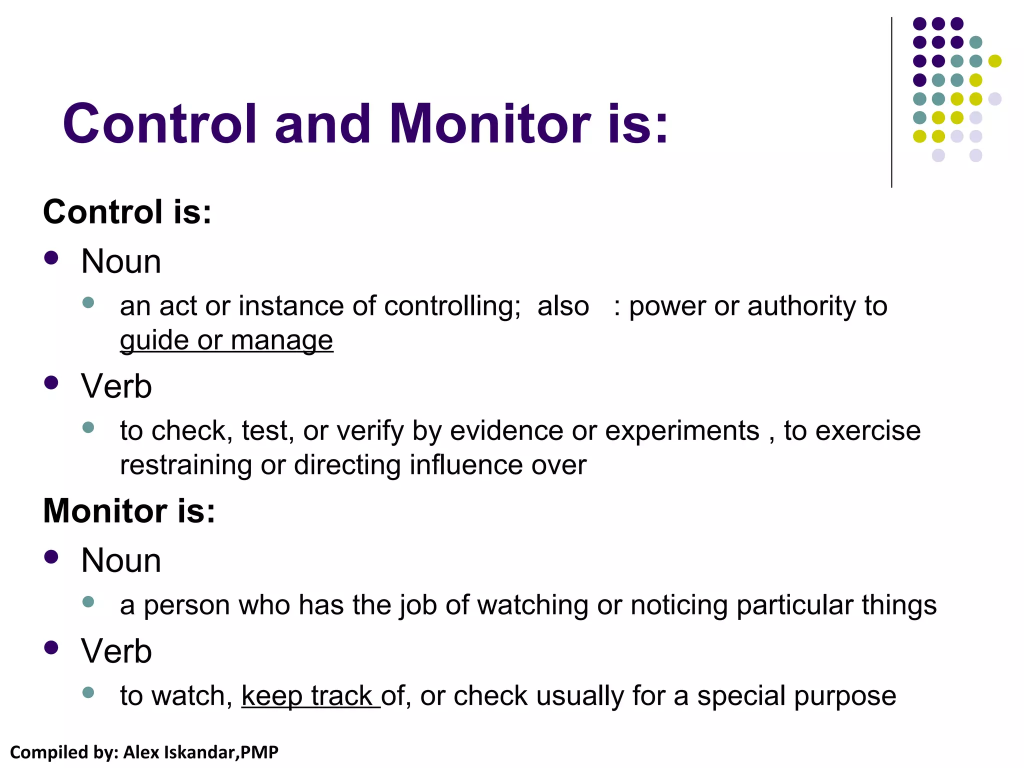 Compiled by: Alex Iskandar,PMP
Control and Monitor is:
Control is:
 Noun
 an act or instance of controlling; also : power or authority to
guide or manage
 Verb
 to check, test, or verify by evidence or experiments , to exercise
restraining or directing influence over
Monitor is:
 Noun
 a person who has the job of watching or noticing particular things
 Verb
 to watch, keep track of, or check usually for a special purpose
 