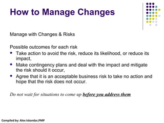 Compiled by: Alex Iskandar,PMP
How to Manage Changes
Manage with Changes & Risks
Possible outcomes for each risk
 Take action to avoid the risk, reduce its likelihood, or reduce its
impact,
 Make contingency plans and deal with the impact and mitigate
the risk should it occur,
 Agree that it is an acceptable business risk to take no action and
hope that the risk does not occur.
Do not wait for situations to come up before you address them
 