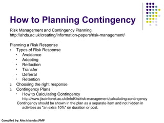 Compiled by: Alex Iskandar,PMP
How to Planning Contingency
Risk Management and Contingency Planning
http://ahds.ac.uk/creating/information-papers/risk-management/
Planning a Risk Response
1. Types of Risk Response
• Avoidance
• Adopting
• Reduction
• Transfer
• Deferral
• Retention
2. Choosing the right response
3. Contingency Plans
• How to Calculating Contingency
http://www.jiscinfonet.ac.uk/InfoKits/risk-management/calculating-contingency
Contingency should be shown in the plan as a separate item and not hidden in
activities as "an extra 10%" on duration or cost.
 