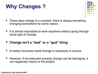 Compiled by: Alex Iskandar,PMP
Why Changes ?
 These days change is a constant, there is always something
changing somewhere for some reason.
 It is almost impossible to work anywhere without going through
some type of change.
 Change isn't a “bad” or a “god” thing
 In today's business world change is necessary to survive.
 However, if not executed properly change can be damaging, it
can negatively impact to the project.
 