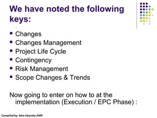 Compiled by: Alex Iskandar,PMP
We have noted the following
keys:
 Changes
 Changes Management
 Project Life Cycle
 Contingency
 Risk Management
 Scope Changes & Trends
Now going to enter on how to at the
implementation (Execution / EPC Phase) :
 