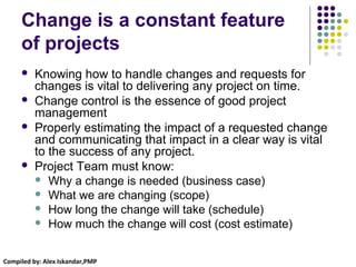Compiled by: Alex Iskandar,PMP
Change is a constant feature
of projects
 Knowing how to handle changes and requests for
changes is vital to delivering any project on time.
 Change control is the essence of good project
management
 Properly estimating the impact of a requested change
and communicating that impact in a clear way is vital
to the success of any project.
 Project Team must know:
 Why a change is needed (business case)
 What we are changing (scope)
 How long the change will take (schedule)
 How much the change will cost (cost estimate)
 