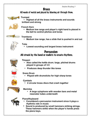 Student Reading 3
Brass
All made of metal and played by blowing air through them.
Trumpet
• Highest of all the brass instruments and sounds
brilliant and strong
French Horn
• Medium low range and player’s right hand is placed in
the bell to control pitches and tones
Trombone
• Medium low range, has a slide that is pushed in and out
Tuba
• Lowest sounding and largest brass instrument
Percussion
All struck by the hand or mallets to create rhythms.
Timpani
• Also called the kettle drum; large, pitched drums
played in groups of 3-5
• Produces deep thunder like tones
Snare Drum
• Played with drumsticks for high sharp tones
Cymbals
• 2 circular brass discs that crash together
Marimba
• A large xylophone with wooden bars and metal
resonator tubes underneath
Piano/Keyboard
• Considered a percussion instrument since it plays a
rhythmic role in music
• Sound is produced by small hammers striking strings.
These hammers strike when the player’s hands press
the piano keys.
 
