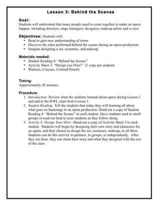 Lesson 3: Behind the Scenes
Goal:
Students will understand that many people need to come together to make an opera
happen, including directors, stage managers, designers, makeup artists and a crew.
Objectives: Students will:
• Read to gain new understanding of terms
• Discover the roles performed behind the scenes during an opera production
• Imagine designing a set, costumes, and makeup
Materials needed:
• Student Reading 4: “Behind the Scenes”
• Activity Sheet 3: “Design you Own!” (1 copy per student)
• Markers, Crayons, Colored Pencils
Timing:
Approximately 45 minutes.
Procedure:
1. Introduction: Review what the students learned about opera during Lesson 2
and add to the KWL chart from Lesson 1.
2. Student Reading: Tell the students that today they will learning all about
what goes on backstage in an opera production. Hand out a copy of Student
Reading 4: “Behind the Scenes” to each student. Have students read in small
groups or read out loud to your students as they follow along.
3. Activity 3: Design Your Own - Hand out a copy of Activity Sheet 3 to each
student. Students will begin by designing their own story and characters for
an opera, and then choose to design the set, costumes, makeup, or all three.
Students can do this activity in partners, in groups, or independently. After
they are done, they can share their story and what they designed with the rest
of the class.
 