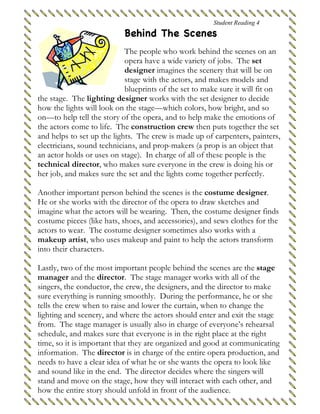 Student Reading 4
Behind The Scenes
The people who work behind the scenes on an
opera have a wide variety of jobs. The set
designer imagines the scenery that will be on
stage with the actors, and makes models and
blueprints of the set to make sure it will fit on
the stage. The lighting designer works with the set designer to decide
how the lights will look on the stage—which colors, how bright, and so
on—to help tell the story of the opera, and to help make the emotions of
the actors come to life. The construction crew then puts together the set
and helps to set up the lights. The crew is made up of carpenters, painters,
electricians, sound technicians, and prop-makers (a prop is an object that
an actor holds or uses on stage). In charge of all of these people is the
technical director, who makes sure everyone in the crew is doing his or
her job, and makes sure the set and the lights come together perfectly.
Another important person behind the scenes is the costume designer.
He or she works with the director of the opera to draw sketches and
imagine what the actors will be wearing. Then, the costume designer finds
costume pieces (like hats, shoes, and accessories), and sews clothes for the
actors to wear. The costume designer sometimes also works with a
makeup artist, who uses makeup and paint to help the actors transform
into their characters.
Lastly, two of the most important people behind the scenes are the stage
manager and the director. The stage manager works with all of the
singers, the conductor, the crew, the designers, and the director to make
sure everything is running smoothly. During the performance, he or she
tells the crew when to raise and lower the curtain, when to change the
lighting and scenery, and where the actors should enter and exit the stage
from. The stage manager is usually also in charge of everyone’s rehearsal
schedule, and makes sure that everyone is in the right place at the right
time, so it is important that they are organized and good at communicating
information. The director is in charge of the entire opera production, and
needs to have a clear idea of what he or she wants the opera to look like
and sound like in the end. The director decides where the singers will
stand and move on the stage, how they will interact with each other, and
how the entire story should unfold in front of the audience.
 