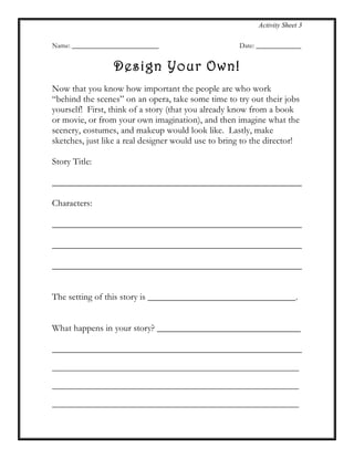 Activity Sheet 3
Name: _________________________ Date: _____________
Design Your Own!
Now that you know how important the people are who work
“behind the scenes” on an opera, take some time to try out their jobs
yourself! First, think of a story (that you already know from a book
or movie, or from your own imagination), and then imagine what the
scenery, costumes, and makeup would look like. Lastly, make
sketches, just like a real designer would use to bring to the director!
Story Title:
______________________________________________________
Characters:
______________________________________________________
______________________________________________________
______________________________________________________
The setting of this story is ________________________________.
What happens in your story? _______________________________
______________________________________________________
_____________________________________________________________
_____________________________________________________________
_____________________________________________________________
 