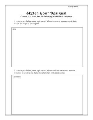 Activity Sheet 3
Sketch Your Designs!
Choose 1, 2, or all 3 of the following activities to complete.
1. In the space below, draw a picture of what the set and scenery would look
like on the stage of your opera.
2. In the space below, draw a picture of what the characters would wear as
costumes in your opera. Label the characters with their names.
Set:
Costumes:
 