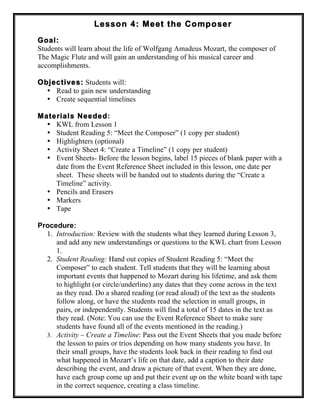 Lesson 4: Meet the Composer
Goal:
Students will learn about the life of Wolfgang Amadeus Mozart, the composer of
The Magic Flute and will gain an understanding of his musical career and
accomplishments.
Objectives: Students will:
• Read to gain new understanding
• Create sequential timelines
Materials Needed:
• KWL from Lesson 1
• Student Reading 5: “Meet the Composer” (1 copy per student)
• Highlighters (optional)
• Activity Sheet 4: “Create a Timeline” (1 copy per student)
• Event Sheets- Before the lesson begins, label 15 pieces of blank paper with a
date from the Event Reference Sheet included in this lesson, one date per
sheet. These sheets will be handed out to students during the “Create a
Timeline” activity.
• Pencils and Erasers
• Markers
• Tape
Procedure:
1. Introduction: Review with the students what they learned during Lesson 3,
and add any new understandings or questions to the KWL chart from Lesson
1.
2. Student Reading: Hand out copies of Student Reading 5: “Meet the
Composer” to each student. Tell students that they will be learning about
important events that happened to Mozart during his lifetime, and ask them
to highlight (or circle/underline) any dates that they come across in the text
as they read. Do a shared reading (or read aloud) of the text as the students
follow along, or have the students read the selection in small groups, in
pairs, or independently. Students will find a total of 15 dates in the text as
they read. (Note: You can use the Event Reference Sheet to make sure
students have found all of the events mentioned in the reading.)
3. Activity – Create a Timeline: Pass out the Event Sheets that you made before
the lesson to pairs or trios depending on how many students you have. In
their small groups, have the students look back in their reading to find out
what happened in Mozart’s life on that date, add a caption to their date
describing the event, and draw a picture of that event. When they are done,
have each group come up and put their event up on the white board with tape
in the correct sequence, creating a class timeline.
 