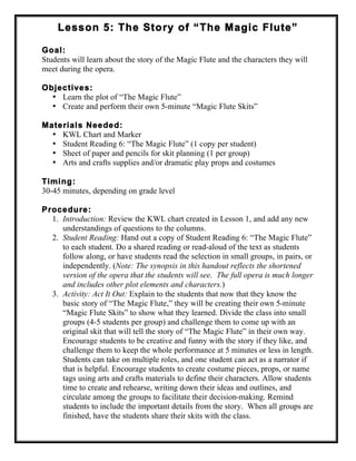 Lesson 5: The Story of “The Magic Flute”
Goal:
Students will learn about the story of the Magic Flute and the characters they will
meet during the opera.
Objectives:
• Learn the plot of “The Magic Flute”
• Create and perform their own 5-minute “Magic Flute Skits”
Materials Needed:
• KWL Chart and Marker
• Student Reading 6: “The Magic Flute” (1 copy per student)
• Sheet of paper and pencils for skit planning (1 per group)
• Arts and crafts supplies and/or dramatic play props and costumes
Timing:
30-45 minutes, depending on grade level
Procedure:
1. Introduction: Review the KWL chart created in Lesson 1, and add any new
understandings of questions to the columns.
2. Student Reading: Hand out a copy of Student Reading 6: “The Magic Flute”
to each student. Do a shared reading or read-aloud of the text as students
follow along, or have students read the selection in small groups, in pairs, or
independently. (Note: The synopsis in this handout reflects the shortened
version of the opera that the students will see. The full opera is much longer
and includes other plot elements and characters.)
3. Activity: Act It Out: Explain to the students that now that they know the
basic story of “The Magic Flute,” they will be creating their own 5-minute
“Magic Flute Skits” to show what they learned. Divide the class into small
groups (4-5 students per group) and challenge them to come up with an
original skit that will tell the story of “The Magic Flute” in their own way.
Encourage students to be creative and funny with the story if they like, and
challenge them to keep the whole performance at 5 minutes or less in length.
Students can take on multiple roles, and one student can act as a narrator if
that is helpful. Encourage students to create costume pieces, props, or name
tags using arts and crafts materials to define their characters. Allow students
time to create and rehearse, writing down their ideas and outlines, and
circulate among the groups to facilitate their decision-making. Remind
students to include the important details from the story. When all groups are
finished, have the students share their skits with the class.
 