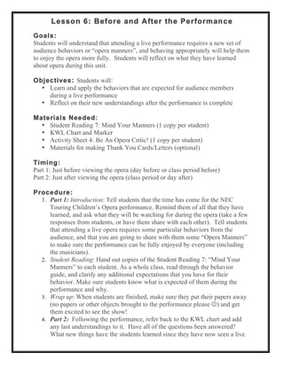 Lesson 6: Before and After the Performance
Goals:
Students will understand that attending a live performance requires a new set of
audience behaviors or “opera manners”, and behaving appropriately will help them
to enjoy the opera more fully. Students will reflect on what they have learned
about opera during this unit.
Objectives: Students will:
• Learn and apply the behaviors that are expected for audience members
during a live performance
• Reflect on their new understandings after the performance is complete
Materials Needed:
• Student Reading 7: Mind Your Manners (1 copy per student)
• KWL Chart and Marker
• Activity Sheet 4: Be An Opera Critic! (1 copy per student)
• Materials for making Thank You Cards/Letters (optional)
Timing:
Part 1: Just before viewing the opera (day before or class period before)
Part 2: Just after viewing the opera (class period or day after)
Procedure:
1. Part 1: Introduction: Tell students that the time has come for the NEC
Touring Children’s Opera performance. Remind them of all that they have
learned, and ask what they will be watching for during the opera (take a few
responses from students, or have them share with each other). Tell students
that attending a live opera requires some particular behaviors from the
audience, and that you are going to share with them some “Opera Manners”
to make sure the performance can be fully enjoyed by everyone (including
the musicians).
2. Student Reading: Hand out copies of the Student Reading 7: “Mind Your
Manners” to each student. As a whole class, read through the behavior
guide, and clarify any additional expectations that you have for their
behavior. Make sure students know what is expected of them during the
performance and why.
3. Wrap up: When students are finished, make sure they put their papers away
(no papers or other objects brought to the performance please ) and get
them excited to see the show!
4. Part 2: Following the performance, refer back to the KWL chart and add
any last understandings to it. Have all of the questions been answered?
What new things have the students learned since they have now seen a live
 