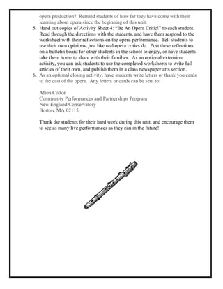 opera production? Remind students of how far they have come with their
learning about opera since the beginning of this unit.
5. Hand out copies of Activity Sheet 4: “Be An Opera Critic!” to each student.
Read through the directions with the students, and have them respond to the
worksheet with their reflections on the opera performance. Tell students to
use their own opinions, just like real opera critics do. Post these reflections
on a bulletin board for other students in the school to enjoy, or have students
take them home to share with their families. As an optional extension
activity, you can ask students to use the completed worksheets to write full
articles of their own, and publish them in a class newspaper arts section.
6. As an optional closing activity, have students write letters or thank you cards
to the cast of the opera. Any letters or cards can be sent to:
Afton Cotton
Community Performances and Partnerships Program
New England Conservatory
Boston, MA 02115.
Thank the students for their hard work during this unit, and encourage them
to see as many live performances as they can in the future!
 