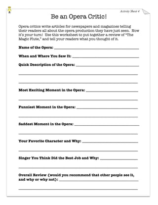 Activity Sheet 4
Be an Opera Critic!
Opera critics write articles for newspapers and magazines telling
their readers all about the opera production they have just seen. Now
it’s your turn! Use this worksheet to put together a review of “The
Magic Flute,” and tell your readers what you thought of it.
Name of the Opera: _______________________________________________
When and Where You Saw It: _____________________________________
Quick Description of the Opera: ___________________________________
__________________________________________________________________
__________________________________________________________________
Most Exciting Moment in the Opera: _____________________________
__________________________________________________________________
Funniest Moment in the Opera: __________________________________
__________________________________________________________________
Saddest Moment in the Opera: ____________________________________
__________________________________________________________________
Your Favorite Character and Why: _______________________________
__________________________________________________________________
Singer You Think Did the Best Job and Why: _____________________
__________________________________________________________________
Overall Review (would you recommend that other people see it,
and why or why not): ____________________________________________
__________________________________________________________________
 