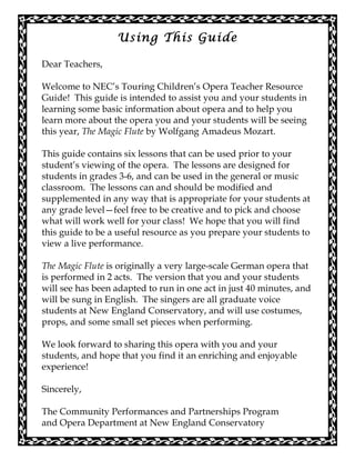 Using This Guide
Dear Teachers,
Welcome to NEC’s Touring Children’s Opera Teacher Resource
Guide! This guide is intended to assist you and your students in
learning some basic information about opera and to help you
learn more about the opera you and your students will be seeing
this year, The Magic Flute by Wolfgang Amadeus Mozart.
This guide contains six lessons that can be used prior to your
student’s viewing of the opera. The lessons are designed for
students in grades 3-6, and can be used in the general or music
classroom. The lessons can and should be modified and
supplemented in any way that is appropriate for your students at
any grade level—feel free to be creative and to pick and choose
what will work well for your class! We hope that you will find
this guide to be a useful resource as you prepare your students to
view a live performance.
The Magic Flute is originally a very large-scale German opera that
is performed in 2 acts. The version that you and your students
will see has been adapted to run in one act in just 40 minutes, and
will be sung in English. The singers are all graduate voice
students at New England Conservatory, and will use costumes,
props, and some small set pieces when performing.
We look forward to sharing this opera with you and your
students, and hope that you find it an enriching and enjoyable
experience!
Sincerely,
The Community Performances and Partnerships Program
and Opera Department at New England Conservatory
 