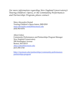 For more information regarding New England Conservatory’s
Touring Children’s Opera, or the Community Performances
and Partnerships Program, please contact:
Mary-Alexandra Onstad
Touring Children’s Opera Intern, 2009-2010
mary-alexandra.onstad@necmusic.edu
(410) 963-6574
Afton Cotton
Community Performances and Partnerships Program Manager
New England Conservatory
290 Huntington Avenue
Boston, MA 02115
afton.cotton@necmusic.edu
(617) 585-1743
http://necmusic.edu/partnerships/community-performances
partnerships-program
 