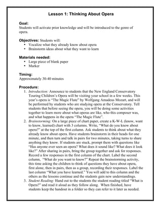 Lesson 1: Thinking About Opera
Goal:
Students will activate prior knowledge and will be introduced to the genre of
opera.
Objectives: Students will:
• Vocalize what they already know about opera
• Brainstorm ideas about what they want to learn
Materials needed:
• Large piece of blank paper
• Marker
Timing:
Approximately 30-40 minutes
Procedure:
1. Introduction: Announce to students that the New England Conservatory
Touring Children’s Opera will be visiting your school in a few weeks. This
year’s opera is “The Magic Flute” by Wolfgang Amadeus Mozart, and will
be performed by students who are studying opera at the Conservatory. Tell
students that before seeing the opera, you will be doing some activities
together to learn more about what operas are like, who this composer was,
and what happens in the opera “The Magic Flute”.
2. Brainstorming: On a large piece of chart paper, create a K-W-L (know, want
to know, learned) chart with 3 columns. Write, “What do you know about
opera?” at the top of the first column. Ask students to think about what they
already know about opera. Have students brainstorm in their heads for one
minute, and then turn and talk in pairs for two minutes, taking turns to share
anything they know. If students are stuck, prompt them with questions like
“Has anyone ever seen an opera? What does it sound like? What does it look
like?” After sharing in pairs, bring the group together and ask for responses.
Record a few responses in the first column of the chart. Label the second
column, “What do you want to know?” Repeat the brainstorming activity,
this time asking the children to think of questions they have about opera,
first alone, then in pairs, then as a group, recording their responses. Label the
last column “What you have learned.” You will add to this column and the
others as the lessons continue and the students gain new understandings.
3. Student Reading: Hand out to the students the student reading titled “What is
Opera?” and read it aloud as they follow along. When finished, have
students keep the handout in a folder so they can refer to it later as needed.
 