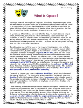 Student Reading 1
What Is Opera?
You might think that only fat people sing opera, or that only people wearing big horns
and weird clothes sing opera. But if you go and see an opera you won’t see that. Going
to an opera is like going to another planet where nothing is familiar to you. But if you
take a little time to learn what opera is all about and how it works, you might find that
there is something to enjoy about opera for everyone—even you!
In opera many different things are used to tell the story. There are dancers, singers,
actors, an orchestra, costumes and sets to tell the story. Also in opera there are
characters, a setting, a problem, events and a solution—just like in the books you are
reading right now. But opera is more than just a story. In opera, the characters sing
beautiful music that expresses their emotions. The music and the acting make the story
even more fun to watch for the audience.
Something else you might not know is that in opera, the composers often wrote the
story in the language that they spoke. The most common operas are sung in Italian,
French and German, but a lot of opera is also translated or written in English as well.
Many of the characters in the opera sing arias (AH-ree-ahs), which are solos songs
that show how they are feeling. Arias can express many different emotions such as
sorrow, happiness, anger, or silliness. It is very important for the singers to be good
actors and express what they are feeling so the audience can understand what they are
singing about. When they aren’t singing arias, the characters in the opera sing
recitative (reh-sit-ta-TEEVE), which is a kind of singing that sounds like speaking, and
moves the story along more quickly. Singers sometimes sing cadenzas (ca-DEN-zahs)
during their arias, when they improvise and show off their vocal talents. If the audience
likes something they heard during the performance, they might shout Bravo (for the
male performer) or Brava (or the female performer).
The words of the opera are called the Libretto (lib-RET-oh), which is an Italian word
that means “little book.” The person who writes the words of the opera is called the
librettist. The librettist is usually different from the composer, who writes the music for
the opera but sometimes the composer writes both the music and the words. The story
for an opera can be taken from folktales or fairy tales, but sometimes librettists write
their own stories, too.
There are many different kinds of people that take part in an opera. There are the solo
singers who sing the leading roles in the production. There is also the chorus, which
can play different roles in the opera like villagers, soldiers and different people for the
crowd scenes. There are also musicians who play in the orchestra, producers, set
designers, costume designers, lighting designers, directors, and a conductor to read the
score (a book where all the music for the singers and instruments is located) and
lead the orchestra and singers. An opera takes a lot of people to put on, but the end
result is fabulous, exciting and a wonderful thing to watch.
 