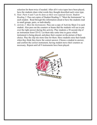 selection for them twice if needed. After all 6 voice types have been played,
have the students share what words they thought described each voice type.
4. Note: Parts 4 and 5 can be done as their own separate lesson. Student
Reading 2: Pass out copies of Student Reading 3: “Meet the Instruments” to
each student. Read through this information aloud or have the students read
in small groups, pairs, or individually.
5. Activity 2: Meet the Instruments: Pass out a copy of Activity Sheet 2 to each
student. Also pass out the counters or beans that the students will use to put
over the right answer during this activity. Play students a 30 second clip of
an instrument from CD #2. Let them take some time to guess which
instrument is being played, and place their counter on the picture of their
choice. Play the clip one more time for them. Have students raise their hands
when they think they know the correct answer. Choose a student to answer,
and confirm the correct instrument, having student move their counters as
necessary. Repeat until all 9 instruments have been played.
 