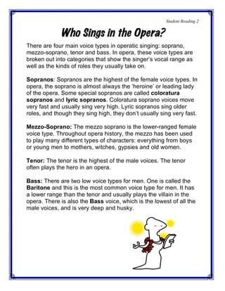 Student Reading 2
Who Sings in the Opera?
There are four main voice types in operatic singing: soprano,
mezzo-soprano, tenor and bass. In opera, these voice types are
broken out into categories that show the singer’s vocal range as
well as the kinds of roles they usually take on.
Sopranos: Sopranos are the highest of the female voice types. In
opera, the soprano is almost always the ‘heroine’ or leading lady
of the opera. Some special sopranos are called coloratura
sopranos and lyric sopranos. Coloratura soprano voices move
very fast and usually sing very high. Lyric sopranos sing older
roles, and though they sing high, they don’t usually sing very fast.
Mezzo-Soprano: The mezzo soprano is the lower-ranged female
voice type. Throughout opera history, the mezzo has been used
to play many different types of characters: everything from boys
or young men to mothers, witches, gypsies and old women.
Tenor: The tenor is the highest of the male voices. The tenor
often plays the hero in an opera.
Bass: There are two low voice types for men. One is called the
Baritone and this is the most common voice type for men. It has
a lower range than the tenor and usually plays the villain in the
opera. There is also the Bass voice, which is the lowest of all the
male voices, and is very deep and husky.
 