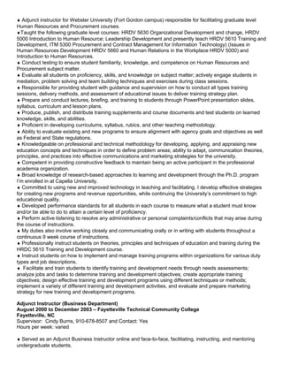 ♦ Adjunct instructor for Webster University (Fort Gordon campus) responsible for facilitating graduate level
Human Resources and Procurement courses.
♦Taught the following graduate level courses: HRDV 5630 Organizational Development and change, HRDV
5000 Introduction to Human Resource; Leadership Development and presently teach HRDV 5610 Training and
Development, ITM 5300 Procurement and Contract Management for Information Technology) (Issues in
Human Resources Development HRDV 5660 and Human Relations in the Workplace HRDV 5000) and
Introduction to Human Resources.
♦ Conduct testing to ensure student familiarity, knowledge, and competence on Human Resources and
Procurement subject matter.
♦ Evaluate all students on proficiency, skills, and knowledge on subject matter; actively engage students in
mediation, problem solving and team building techniques and exercises during class sessions.
♦ Responsible for providing student with guidance and supervision on how to conduct all types training
sessions, delivery methods, and assessment of educational issues to deliver training strategy plan.
♦ Prepare and conduct lectures, briefing, and training to students through PowerPoint presentation slides,
syllabus, curriculum and lesson plans.
♦ Produce, publish, and distribute training supplements and course documents and test students on learned
knowledge, skills, and abilities.
♦ Proficient in developing curriculums, syllabus, rubics, and other teaching methodology.
♦ Ability to evaluate existing and new programs to ensure alignment with agency goals and objectives as well
as Federal and State regulations.
♦ Knowledgeable on professional and technical methodology for developing, applying, and appraising new
education concepts and techniques in order to define problem areas; ability to adapt, communication theories,
principles, and practices into effective communications and marketing strategies for the university.
♦ Competent in providing constructive feedback to maintain being an active participant in the professional
academia organization.
♦ Broad knowledge of research-based approaches to learning and development through the Ph.D. program
I’m enrolled in at Capella University.
♦ Committed to using new and improved technology in teaching and facilitating. I develop effective strategies
for creating new programs and revenue opportunities, while continuing the University’s commitment to high
educational quality.
♦ Developed performance standards for all students in each course to measure what a student must know
and/or be able to do to attain a certain level of proficiency.
♦ Perform active listening to resolve any administrative or personal complaints/conflicts that may arise during
the course of instructions.
♦ My duties also involve working closely and communicating orally or in writing with students throughout a
continuous 9 week course of instructions.
♦ Professionally instruct students on theories, principles and techniques of education and training during the
HRDC 5610 Training and Development course.
♦ Instruct students on how to implement and manage training programs within organizations for various duty
types and job descriptions.
♦ Facilitate and train students to identify training and development needs through needs assessments;
analyze jobs and tasks to determine training and development objectives; create appropriate training
objectives; design effective training and development programs using different techniques or methods;
implement a variety of different training and development activities, and evaluate and prepare marketing
strategy for new training and development programs.
Adjunct Instructor (Business Department)
August 2000 to December 2003 – Fayetteville Technical Community College
Fayetteville, NC
Supervisor: Cindy Burns, 910-678-8507 and Contact: Yes
Hours per week: varied
♦ Served as an Adjunct Business Instructor online and face-to-face, facilitating, instructing, and mentoring
undergraduate students.
 