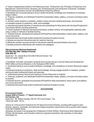 ♦ Taught undergraduate students in the following courses: Employment Law, Principles of Supervision and
Management, Personal Finance, Business Law, Entrepreneurship and Introduction to Business. Facilitated
online e-learning business courses using Blackboard e-learning software.
♦ Developed and conducted testing to ensure student familiarity, knowledge and competence on business
subject matters.
♦ Produces, published, and distributed PowerPoint presentation slides, syllabus, curriculum and lesson plans
to students.
♦ Actively involve students in mediation, problem solving and team building techniques, and exercises.
♦ Evaluated students on proficiency, skills, and knowledge.
♦ Instructed and trained students on procedures and proceedings for filing claims with the Equal Employment
Commission (EEOC) and filing grievances.
♦ Trained students on effective interviewing techniques, problem solving, and employability readiness skills
using a variety of methods to facilitate learning.
♦ Prepared lectures, developed and produced all PowerPoint slide presentations, lesson plans, syllabus, and
course documents.
♦ Assessed learning through student assessment practices throughout course.
♦ Develop and execute instructional plan for maximum learning.
♦ Effectively maintain accurate records of instructional materials and administrative documents.
♦ Develop productive relationships with students and colleagues.
Adjunct Instructor (Business Department)
Aug 2002–May 2003 - Webster University
Pope AFB, NC
Supervisor: Dr. Joseph Brum 910-436-0198 and Contact: Yes
Hours per week: varied
♦ Facilitated, instructed, and taught 2 graduate level courses (Issues in Human Resources Development
HRDV 5660 and Human Relations in the Workplace HRDV 5000).
♦ Conducted testing to ensure student familiarity, knowledge, and competence on Human Resources subject
matter.
♦ Evaluated students on proficiency, skills and knowledge. Actively engage students in mediation, problem
solving and team building techniques and exercises.
♦ Implemented training, lectures and briefing on Human Resources to students.
♦ Produced, published, and distributed PowerPoint presentation slides, syllabus, curriculum and lesson plans
to students.
♦ Prepared lectures, developed and produced all PowerPoint slide presentations, lesson plans, and syllabus
and course documents.
♦ Assessed learning through student assessment practices throughout course.
OCCUPATION
Procurement Analyst
August 2009 to Present – 7th
Signal Command, G-4
Fort Gordon, GA
Supervisor: Mr. William Hendley 706-791-7273 and Contact: Yes
Hours per week: 40 hrs.
♦Serve as a Procurement Analyst for the 7th Signal Command (Theater), providing staff support to plan,
develop, research, coordinate, and administer brigade acquisition requirements and to provide matrix support
to the NETCOM/9th SC(A).
♦Develop and assist in the development of Statement of Work (SOWs), Performance Work Statements
(PWSs), Bid Schedules, and Evaluation criteria for proposed acquisitions with emphasis on information
technology (IT).
 