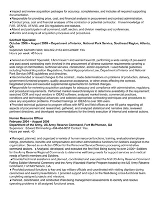 ♦Inspect and review acquisition packages for accuracy, completeness, and includes all required supporting
documentation.
♦Responsible for providing price, cost, and financial analysis in procurement and contract administration.
♦Conduct price, cost and financial analyses of the contractor or potential contractor. I have knowledge of
FAR, DFARS, AFARS, and DA regulations and statutes.
♦Attend and participate in all command, staff, section, and division meetings and conferences.
♦Monitor and analyze all acquisition processes and procedures.
Contract Specialist
October 2006 – August 2009 – Department of Interior, National Park Service, Southeast Region, Atlanta,
GA
Supervisor Kenneth Rand, 404-562-3163 and Contact: Yes
Hours per week: 40 hours
♦Served as Contract Specialist, FAC-C level 1 and warrant level IB, performing a wide variety of pre-award
and post-award contracting work involved in the procurement of diverse customer requirements covering a
wide range of commodities, technical services, construction, and/or equipment. I used federal guidelines
including Federal Acquisition Regulations, Federal Appropriations Law, Department of Interior and National
Park Service (NPS) guidelines and directives.
♦Recommended or issued changes to the contract , made determinations on problems of production, delivery,
government-furnished property, quality assurance acceptance, or other areas affecting the contract.
Negotiated prices and executed supplemental agreements for contract changes.
♦Responsible for reviewing acquisition packages for adequacy and compliance with administrative, regulatory,
and procedural requirements. Performed market research/analysis to determine availability of the requirement;
searched CCR and input vendors in IDEAS software; analyzed market trends, commercial practices,
conditions and technological advances; and selected appropriate contracting techniques and procedures to
solve any acquisition problems. Provided trainings on IDEAS to over 300 users.
♦Provided technical guidance to program offices with NPS and field offices at over 66 parks regarding all
aspects of procurement and researched, gathered, and analyzed statistical and narrative data, reviewed
pertinent directives, and developed recommendations for the timely execution of internal and external actions.
Human Resource Officer
February 2004 – August 2006
Department of the Army, US Army Reserve Command, Fort McPherson, GA
Supervisor: Edward Dimmerling- 404-464-9657 Contact: Yes.
Hours per week: 40
♦Managed, planned, and organized a variety of human resource functions; training, evaluations/employee
ratings, promotions, benefits and compensation and other administrative functions for Soldiers assigned to the
organization. Served as an Action Officer for the Personnel Service Division processing administrative
command taskers. ♦Analyzed, developed, and executed the first Well-Being survey to over 2,000+ Soldiers
for the Army Reserve Regional Commands to determine well being needs for support services and medical
needs of family members and Soldiers.
♦Provided technical assistance and planned, coordinated and executed the first US Army Reserve Command
Falling Soldier Memorial Ceremony and the Army Wounded Warrior Program hosted by the US Army Reserve
Command, Fort McPherson, GA.
♦ Provided protocol functions to key and top military officials and coordinated with visiting dignitary during
ceremonies and award presentations. I provided support and input on the Well-Being cross-functional team
completing assigned projects and missions.
♦Planned, coordinated, and conducted Well-Being management assessments to identify and resolve
operating problems in all assigned functional areas.
 