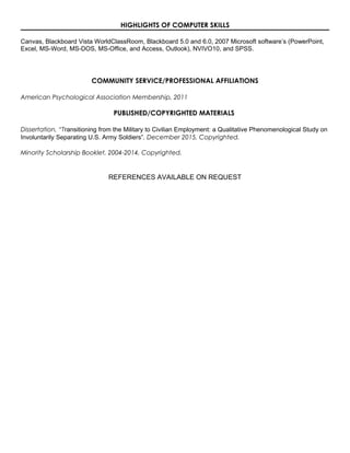 HIGHLIGHTS OF COMPUTER SKILLS
Canvas, Blackboard Vista WorldClassRoom, Blackboard 5.0 and 6.0, 2007 Microsoft software’s (PowerPoint,
Excel, MS-Word, MS-DOS, MS-Office, and Access, Outlook), NVIVO10, and SPSS.
COMMUNITY SERVICE/PROFESSIONAL AFFILIATIONS
American Psychological Association Membership, 2011
PUBLISHED/COPYRIGHTED MATERIALS
Dissertation, “Transitioning from the Military to Civilian Employment: a Qualitative Phenomenological Study on
Involuntarily Separating U.S. Army Soldiers”, December 2015, Copyrighted.
Minority Scholarship Booklet, 2004-2014, Copyrighted.
REFERENCES AVAILABLE ON REQUEST
 