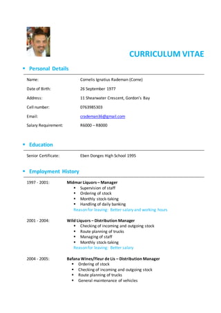 CURRICULUM VITAE
 Personal Details
Name: Cornelis Ignatius Rademan (Corne)
Date of Birth: 26 September 1977
Address: 11 Shearwater Crescent, Gordon’s Bay
Cell number: 0763985303
Email: crademan36@gmail.com
Salary Requirement: R6000 – R8000
 Education
Senior Certificate: Eben Donges High School 1995
 Employment History
1997 - 2001: Midmar Liquors – Manager
 Supervision of staff
 Ordering of stock
 Monthly stock-taking
 Handling of daily banking
Reason for leaving: Better salary and working hours
2001 - 2004: Wild Liquors – Distribution Manager
 Checking of incoming and outgoing stock
 Route planning of trucks
 Managing of staff
 Monthly stock-taking
Reason for leaving: Better salary
2004 - 2005: Bafana Wines/Fleur de Lis – Distribution Manager
 Ordering of stock
 Checking of incoming and outgoing stock
 Route planning of trucks
 General maintenance of vehicles
 