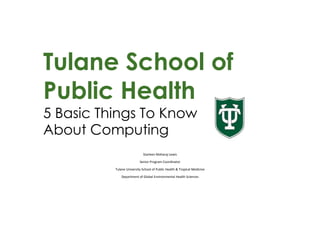 Tulane School of
Public Health
5 Basic Things To Know
About Computing
Starleen Maharaj Lewis
Senior Program Coordinator
Tulane University School of Public Health & Tropical Medicine
Department of Global Environmental Health Sciences
 