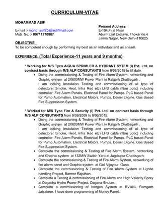 CURRICULUM-VITAE
MOHAMMAD ASIF
Present Address
E-mail :- mohd_asif25@rediffmail.com E-104,First Floor
Mob. No. :- 09711270887 Abul Fazal Enclave, Thokar no.4
Jamia Nagar, New Delhi-110025
OBJECTIVE
To be competent enough by performing my best as an individual and as a team.
EXPERIENCE: (Total Experience-11 years and 9 months)
* Working for M/S Tyco AIGUA SPRIMLER & HYDRANT SYTEM (I) Pvt. Ltd. on
contract basis through M/S ALP CONSUTANTS from 9/06/2015 to till date.
• Doing the commissioning & Testing of Fire Alarm System, networking and
Graphic system at 2X600MW Power Plant in Raigarh Chattisgarh .
I am looking Installaion Testing and commissioning of all type of
detectors( Smoke, Heat, Infra Red etc) LHS cable (fibre optic) including
controller, Fire Alarm Panels, Electrical Panel for Pumps, PLC based Panel
for Pump Automation, Electrical Motors, Pumps, Deisel Engine, Gas Based
Fire Suppression System.
* Worked for M/S Tyco Fire & Security (I) Pvt. Ltd. on contract basis through
M/S ALP CONSUTANTS from 9/09/2009 to 8/06/2015.
• Doing the commissioning & Testing of Fire Alarm System, networking and
Graphic system at 2X600MW Power Plant in Raigarh Chattisgarh .
I am looking Installaion Testing and commissioning of all type of
detectors( Smoke, Heat, Infra Red etc) LHS cable (fibre optic) including
controller, Fire Alarm Panels, Electrical Panel for Pumps, PLC based Panel
for Pump Automation, Electrical Motors, Pumps, Deisel Engine, Gas Based
Fire Suppression System.
• Complete the commissioning & Testing of Fire Alarm System, networking
and Graphic system at 132MW Switch Yard at Jagdalpur Chattisgarh.
• Complete the commissioning & Testing of Fire Alarm System, networking of
fire alarm panel and Graphic system at Gail Vijaypur, Guna.
• Complete the commissioning & Testing of Fire Alarm System at Lignite
handling Project, Barmer Rajsthan.
• Complete a Testing & commissioning of Fire Alarm and High Velocity Spray
at Dagachu Hydro Power Project, Dagana-Bhutan.
• Complete a commissioning of Inergen System at RVUNL Ramgarh
Jaisalmer. I have done programming of Morley Panel..
 